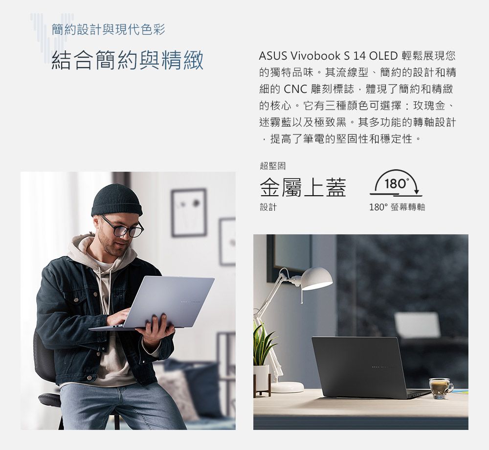 簡約設計與現代色彩結合簡約與精緻ASUS Vivobook S 14 OLED 輕鬆展現您的獨特品味。其流線型、簡約的設計和精細的 CNC雕刻標誌體現了簡約和精緻的核心。它有三種顏色可選擇玫瑰金、迷霧藍以及極致黑。其多功能的轉軸設計提高了筆電的堅固性和穩定性。超堅固金屬上蓋設計180180°螢幕轉軸