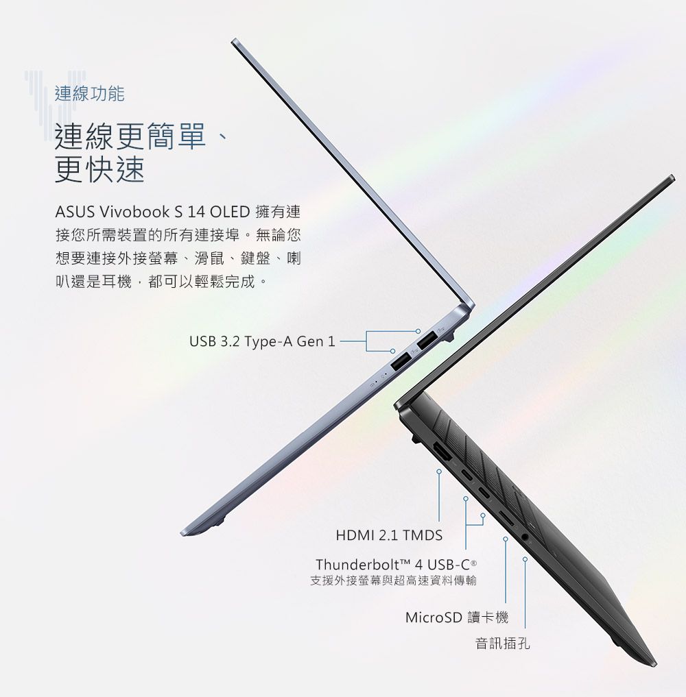 連線功能連線更簡單、更快速ASUS Vivobook S 14 OLED 擁有連接您所需裝置的所有連接埠。無論您想要連接外接螢幕、滑鼠、鍵盤、喇叭還是耳機,都可以輕鬆完成。USB 3.2 Type-A Gen 1HDMI 2.1 TMDSThunderbolt™ 4 USB- 支援外接螢幕與超高速資料傳輸MicroSD 讀卡機音訊插孔