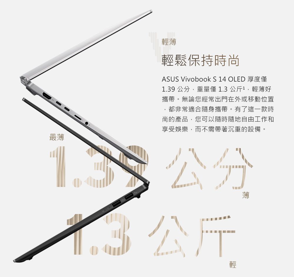 最薄輕薄輕鬆保持時尚ASUS Vivobook S 4 OLED 厚度僅1.39 公分重量僅1.3公斤1輕薄好攜帶。無論您經常出門在外或移動位置都非常適合隨身攜帶。有了這一款時尚的產品,您可以隨時隨地自由工作和享受娛樂,而不需帶著沉重的設備。 公分公斤輕