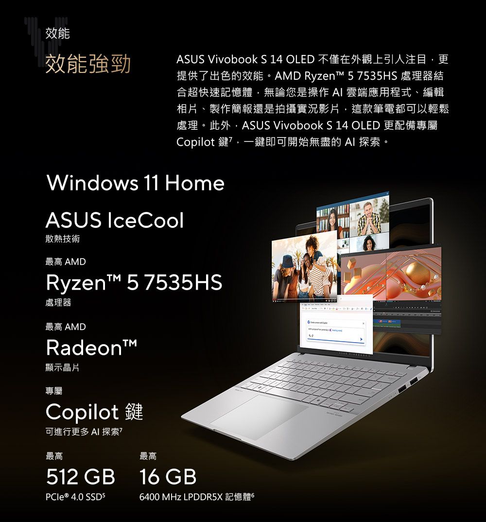 效能效能強勁ASUS Vivobook S 14 OLED 不僅在外觀上引人注目更提供了出色的效能。AMD Ryzen 57535HS 處理器結合超快速記憶體無論您是操作 雲端應用程式、編輯相片、製作簡報還是拍攝實況影片,這款筆電都可以輕鬆處理。此外,ASUS Vivobook S 14 OLED 更配備專屬Copilot 鍵,一鍵即可開始無盡的 AI 探索。Windows 11 HomeASUS IceCool散熱技術最高 AMDRyzent™ 5 7535HS處理器最高 AMDRadeon™顯示晶片專屬Copilot 鍵可進行更多 AI 探索最高512 GB ® 4. SSD5最高16 GB6400 MHz LPDDR5X 記憶體60900