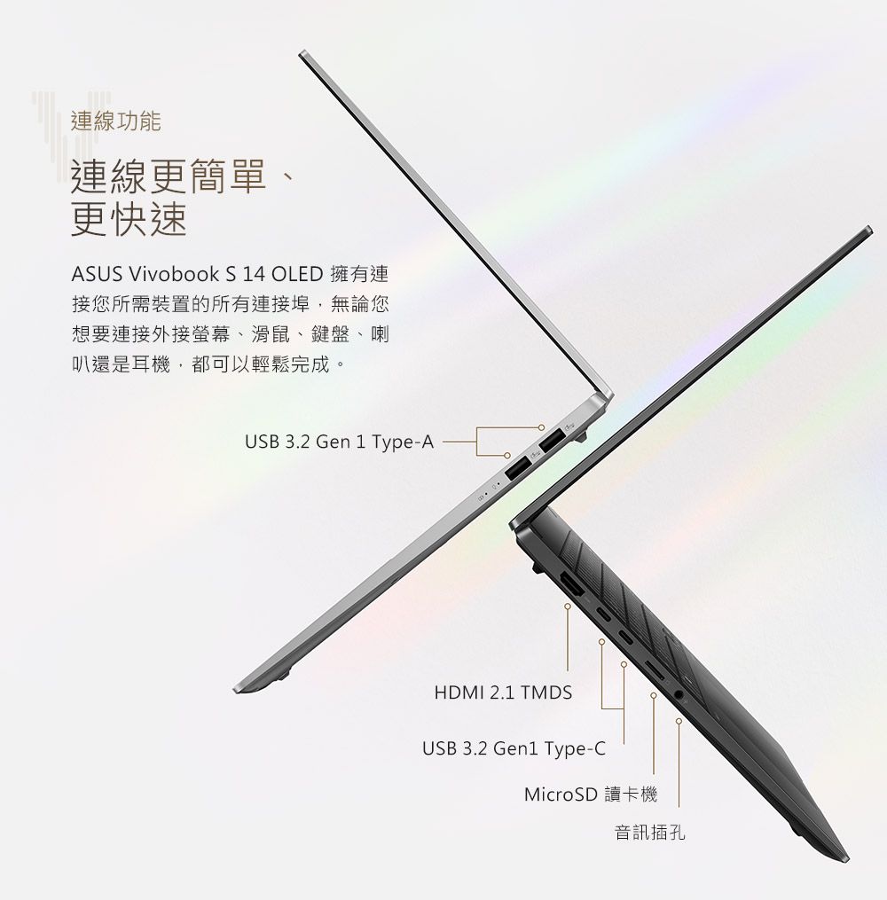 連線功能連線更簡單、更快速ASUS Vivobook S 14 OLED 擁有連接您所需裝置的所有連接埠,無論您想要連接外接螢幕、滑鼠、鍵盤、喇叭還是耳機,都可以輕鬆完成。USB 3.2 Gen 1 Type-AHDMI 2.1 TMDSUSB 3.2 Gen1 Type-CMicroSD 讀卡機音訊插孔