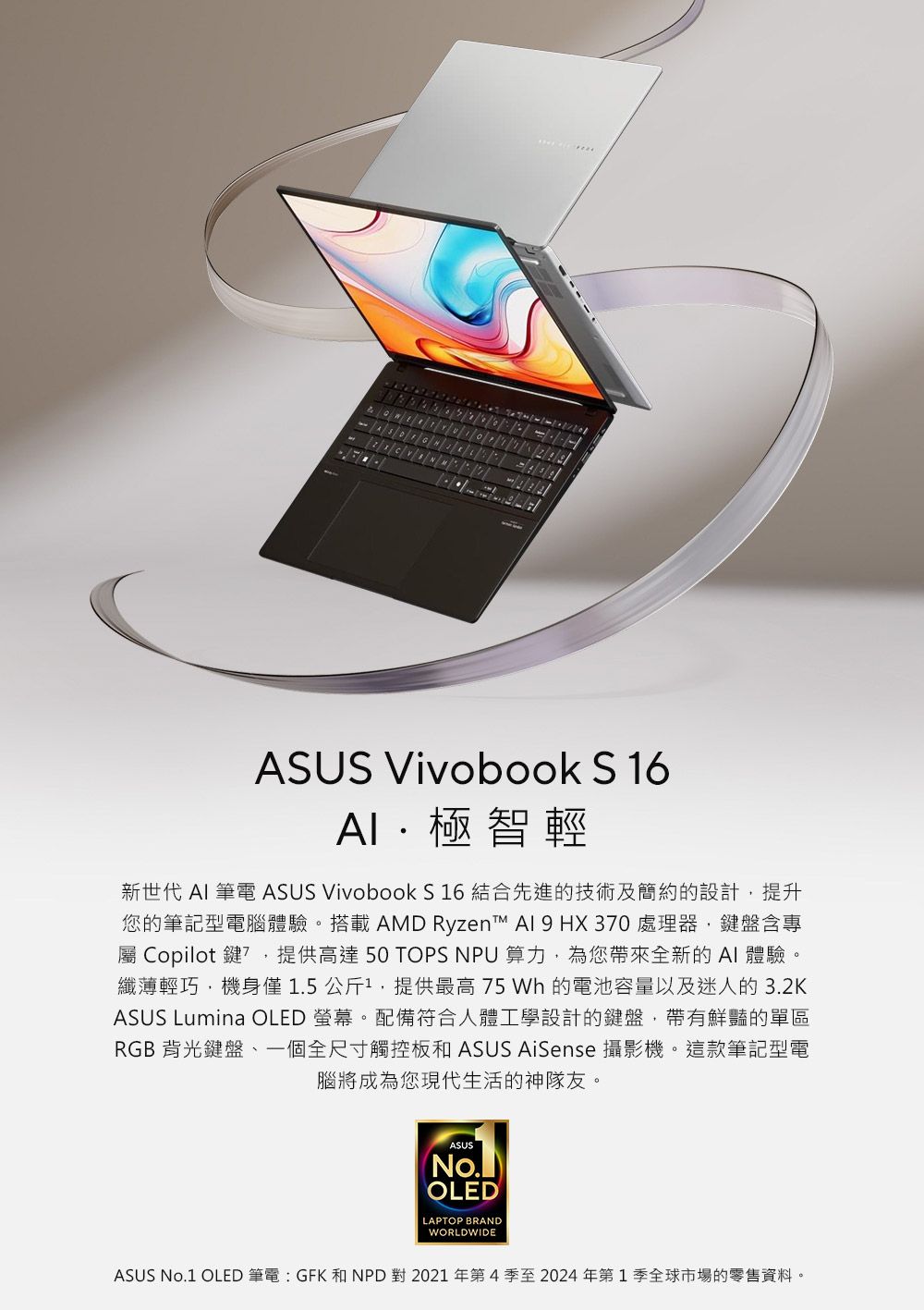 ASUS Vivobook S16極智輕新世代  筆電 ASUS Vivobook S 16 結合先進的技術及簡約的設計提升您的筆記型電腦體驗。搭載 AMD Ryzen™ AI 9 HX30處理器,鍵盤含專 Copilot 鍵7,提供高達50 TOPS NPU 算力,為您帶來全新的AI 體驗。纖薄輕巧,機身僅1.5公斤1,提供最高 75 Wh 的電池容量以及迷人的3.2KASUS Lumina OLED 螢幕。配備符合人體工學設計的鍵盤,帶有鮮豔的單區RGB背光鍵盤一個全尺寸觸控板和 ASUS AiSense 攝影機。這款筆記型電腦將成為您現代生活的神隊友。ASUSOLEDLAPTOP BRANDWORLDWIDEASUS No.1 OLED 筆電:GFK 和NPD 對 2021年第4季至2024年第1季全球市場的零售資料。