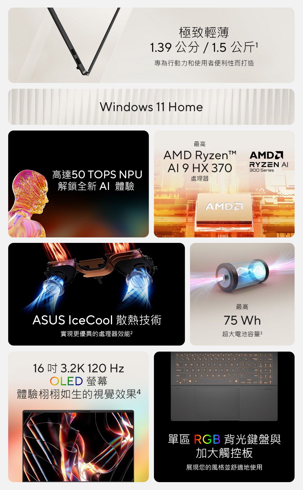 極致輕薄1.39公分/1.5 公斤專為行動力和使用者便利性而打造Windows 11 Home最高AMD Ryzent 9 HX 370高達50 TOPS NPU解鎖全新  體驗處理器ASUS IceCool 散熱技術實現更優異的處理器效能²16吋 3.2K 120 HzOLED 螢幕體驗栩栩如生的視覺效果AMDARYZEN 300 Series最高75 Wh超大電池容量3單區 RGB 背光鍵盤與加大觸控板展現您的風格並舒適地使用