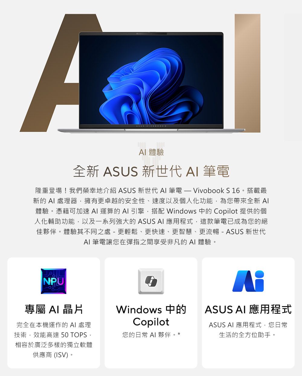 A 體驗全新 ASUS 新世代  筆電隆重登場!我們榮幸地介紹 ASUS 新世代  筆電  Vivobook S 16。搭載最新的  處理器擁有更卓越的安全性、速度以及個人化功能為您帶來全新 AI體驗。憑藉可加速 AI 運算的  引擎,搭配 Windows 中的 Copilot 提供的個人化輔助功能,以及一系列強大的 ASUS AI 應用程式,這款筆電已成為您的絕佳夥伴。體驗其不同之處-更輕鬆、更快速、更智慧、更流暢 -ASUS 新世代AI 筆電讓您在彈指之間享受非凡的AI 體驗。NPU專屬 AI晶片完全在本機運作的AI 處理技術,效能高達 50 TOPS,相容於廣泛多樣的獨立軟體供應商(ISV)。ASUS AI 應用程式Windows 中的Copilot您的日常 AI 夥伴。ASUS AI 應用程式,您日常生活的全方位助手。