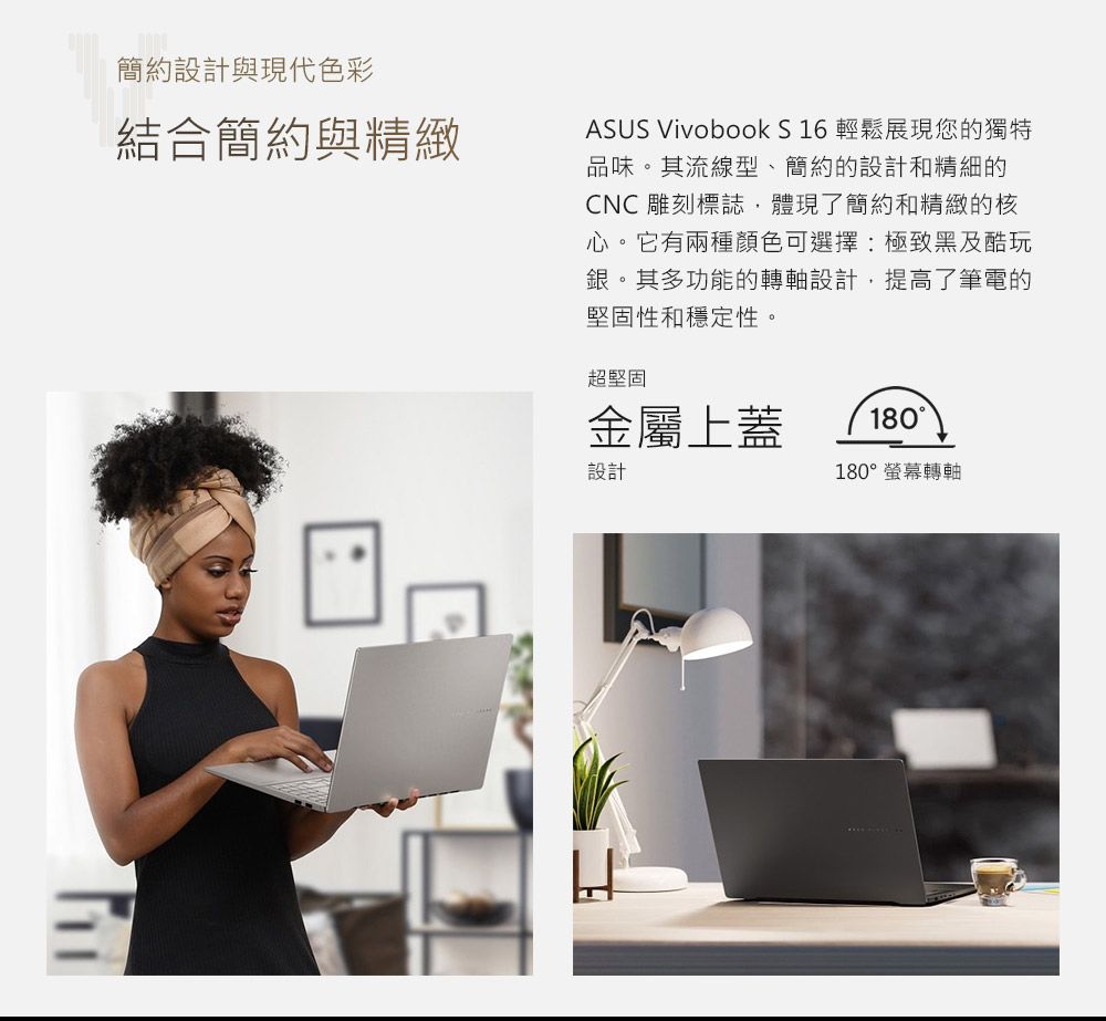 簡約設計與現代色彩結合簡約與精緻ASUS Vivobook S 16 輕鬆展現您的獨特品味。其流線型、簡約的設計和精細的CNC雕刻標誌體現了簡約和精緻的核心。它有兩種顏色可選擇:極致黑及酷玩銀。其多功能的轉軸設計,提高了筆電的堅固性和穩定性。超堅固金屬上蓋設計180180°螢幕轉軸