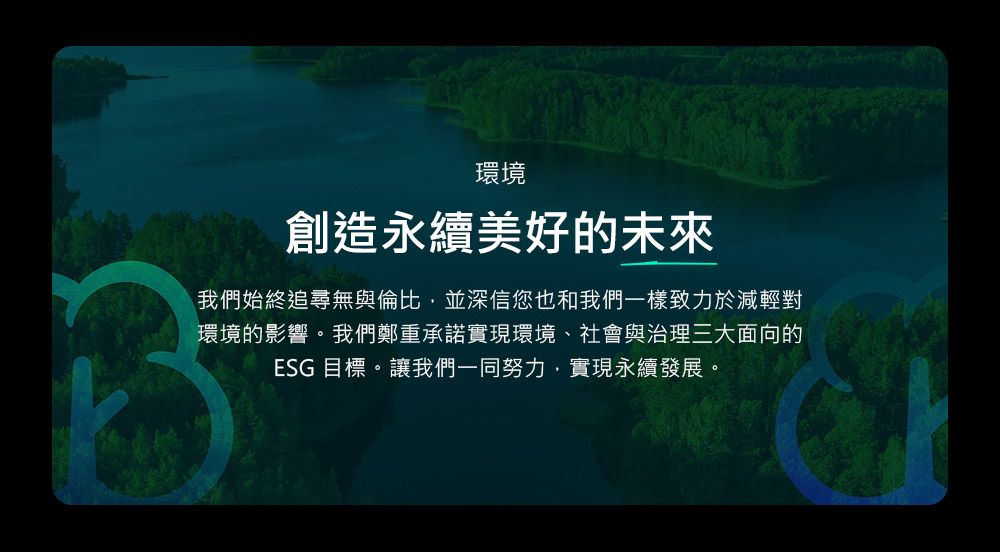 環境創造永續美好的未來我們始終追尋無與倫比,並深信您也和我們一樣致力於減輕對環境的影響。我們鄭重承諾實現環境、社會與治理三大面向的ESG 目標。讓我們一同努力,實現永續發展。