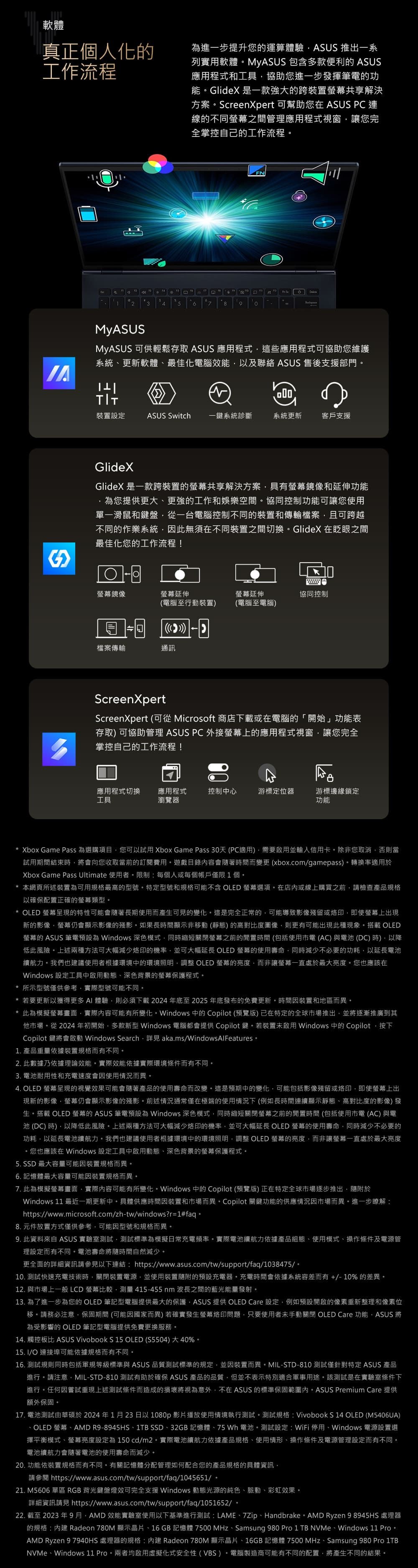 軟體真正個人化工作流程進一步提升您運算體驗ASUS 推出一系列實用軟體MyASUS 包含多款便利的 ASUS應用程式和工具協助您進一步發揮筆電的功能GlideX 是一款强大的跨裝置共享解決方案reeXpert 可幫助您在 ASUS PC連線的不同之間管理應用程式視窗讓您完全掌控自己的工作流程12378n ScMyASUSMyASUS 可供輕鬆存取 ASUS 應用程式這些應用程式可協助您維護系統更新軟體最佳化電腦效能以及聯絡 ASUS 售後支援部門裝置設定ASUS Switch 一鍵系統診斷系統更新客戶支援GlideXGlideX 是一款跨裝置的共享解決方案具有鏡像和延伸功能您提供更大、更強的工作和娛樂空間協同控制功能可讓您使用單一滑鼠和鍵盤從一台電腦控制不同的裝置和傳輸檔案且可跨越不同的作業系統此無須在不同裝置之間切換GlideX 在眨眼之間最佳化您的工作流程!鏡像螢幕延伸螢幕延伸協同控制(電腦至行動裝置)(電腦至電腦) 檔案傳輸通訊ScreenXpertScreenXpert (可從 Microsoft 商店下載或在電腦的「開始」功能表存取) 可協助管理 ASUS PC 外接螢幕上的應用程式視窗讓您完全掌控自己的工作流程!應用程式切換 應用程式工具瀏覽器控制中心游標定位器游標邊緣鎖定功能Xbox Game Pass 為選購項目您可以試用 Xbox Game Pass 30天 (PC適用)需要啟用並輸入信用卡除非您取消否則當試用期間結束時將會向您收取當前的訂閱費用遊戲目錄內容會著時間而變更 (xbox.comgamepass)轉換率適用於Xbox Game Pass Ultimate 使用者限制每個人或每個帳戶僅限1個* 本網頁所述裝置為可用規格最高的型號特定型號和規格可能不含 OLED 螢幕選項在店內或線上購買之前請檢查產品規格以確保配置正確的螢幕類型* OLED 螢幕呈現的特性可能會隨著長期使用而產生可見的變化這是完全正常的可能導致影像殘留或即使螢幕上出現新的影像螢幕仍會顯示影像的殘影如果長時間顯示非移動 (靜態)的高對比度圖像則更有可能出現此種現象搭載 OLED螢幕的 ASUS 筆電預設為 Windows 深色模式同時縮短關閉螢幕之前的閒置時間(包括使用電 (AC)與電池(DC)時)以降低此風險上述兩種方法可大幅減少烙印的機率,並可大幅延長 OLED 螢幕的使用壽命,同時減少不必要的功耗,以延長電池續航力我們也建議使用者根據環境中的環境照明,調整 OLED 螢幕的亮度,而非讓螢幕一直處於最大亮度。您也應該在Windows 設定工具中啟用動態、深色背景的螢幕保護程式。* 所示型號僅供參考,實際型號可能不同。* 若要更新以獲得更多 體驗,則必須下載2024年底至2025年底發布的免費更新。時間因裝置和地區而異。* 此為模擬螢幕畫面,實際內容可能有所變化。Windows 中的 Copilot (預覽版)已在特定的全球市場推出,並將逐漸推廣到其他市場。從 2024 年初開始,多款新型 Windows 電腦都會提供 Copilot鍵。若裝置未啟用 Windows 中的 Copilot,按下Copilot 鍵將會啟動 Windows Search, aka.ms/WindowsAlFeatures。1. 產品重量依據裝置規格而有不同。2. 此數據乃依據理論效能。實際效能依據實際環境條件而有不同。3. 電池耐用性和充電速度會因使用情況而異。4. OLED 螢幕呈現的視覺效果可能會隨著產品的使用壽命而改變。這是預期中的變化,可能包括影像殘留或烙印,即使螢幕上出現新的影像螢幕仍會顯示影像的殘影。前述情況通常僅在極端的使用情況下(例如長時間連續顯示靜態、高對比度的影像)發生。搭載 OLED 螢幕的 ASUS 筆電預設為 Windows 深色模式,同時縮短關閉螢幕之前的閒置時間 (包括使用市電 (AC)與電池(DC)時),以降低此風險。上述兩種方法可大幅減少烙印的機率,並可大幅延長 OLED 螢幕的使用壽命,同時減少不必要的功耗,以延長電池續航力。我們也建議使用者根據環境中的環境照明,調整 OLED 螢幕的亮度,而非讓螢幕一直處於最大亮度。您也應該在 Windows 設定工具中啟用動態、深色背景的螢幕保護程式。5. SSD 最大容量可能因裝置規格而異。6. 記憶體最大容量可能因裝置規格而異。7. 此為模擬螢幕畫面,實際內容可能有所變化。Windows 中的 Copilot (預覽版) 正在特定全球市場逐步推出,隨附於Windows 11 最近一期更新中。具體供應時間因裝置和市場而異。Copilot 關鍵功能的供應情況因市場而異。進一步瞭解:https://www.microsoft.com/zh-tw/windows?r=1#faq。8. 元件放置方式僅供參考,可能因型號和規格而異。9. 此資料來自 ASUS 實驗室測試,測試標準為模擬日常充電頻率。實際電池續航力依據產品組態、使用模式、操作條件及電源管理設定而有不同。電池壽命將隨時間自然減少。更全面的詳細資訊請參見以下連結:https://www.asus.com/tw/support/faq/1038475/。10. 測試快速充電技術時,關閉裝置電源,並使用裝置隨附的預設充電器。充電時間會依據系統容差而有+/-10% 的差異。12. 與市場上一般LCD 螢幕比較,測量 415-455nm 波長之間的藍光能量發射。13. 為了進一步為您的OLED 筆記型電腦提供最大的保護,ASUS 提供 OLED Care 設定,例如預設開啟的像素重新整理和像素位移。請務必注意,保固期間 (可能因國家而異)若確實發生螢幕烙印問題,只要使用者未手動關閉 OLED Care 功能,ASUS 將為受影響的 OLED 筆記型電腦提供免費更換服務。14. 觸控板比 ASUS Vivobook S 15 OLED (S5504)大40%。15. /O 連接埠可能依據規格而有不同。16. 測試規則同時包括軍規等級標準與 ASUS 品質測試標準的規定,並因裝置而異。MIL-STD-810 測試僅針對特定 ASUS 產品進行。請注意,MIL-STD-810 測試有助於確保 ASUS 產品的品質,但並不表示特別適合軍事用途。該測試是在實驗室條件下進行。任何因嘗試重現上述測試條件而造成的損壞將視為意外,不在 ASUS 的標準保固範圍內。ASUS Premium Care 提供額外保固。17. 電池測試由華碩於2024年1月23日以1080p 影片播放使用情境執行測試。測試規格: Vivobook S 14 OLED (M5406UA)、OLED 螢幕、AMDR9-8945HS、1TB SSD、32GB 記憶體、75 Wh 電池。測試設定:WiFi 停用、Windows 電源設置選擇平衡模式、螢幕亮度設定為 150 cd/m2。實際電池續航力依據產品規格、使用情形、操作條件及電源管理設定而有不同。電池續航力會隨著電池的使用壽命而減少。20. 功能依裝置規格而有不同。有關記憶體分配管理如何配合您的產品規格的具體資訊,請參閱 https://www.asus.com/tw/support/faq/1045651/。21. M5606 單區 RGB 背光鍵盤燈效可完全支援 Windows 動態光源的純色、脈動、彩虹效果。詳細資訊請見 https://www.asus.com/tw/support/faq/1051652/。22. 截至2023年9月,AMD效能實驗室使用以下基準進行測試:LAME、7Zip、Handbrake。 AMD Ryzen 9 8945HS 處理器的規格: Radeon 780M 顯示晶片、16GB 記憶體 7500MHz、Samsung 980 Pro 1 TB NVMe、Windows 11 Pro。AMD Ryzen 9 7940HS 處理器的規格:內建 Radeon 780M 顯示晶片、16GB 記憶體 7500 MHz、Samsung 980 Pro 1TBNVMe、Windows 11 Pro。兩者均啟用虛擬化式安全性(VBS)。電腦製造商可能有不同的配置,將產生不同的結果。