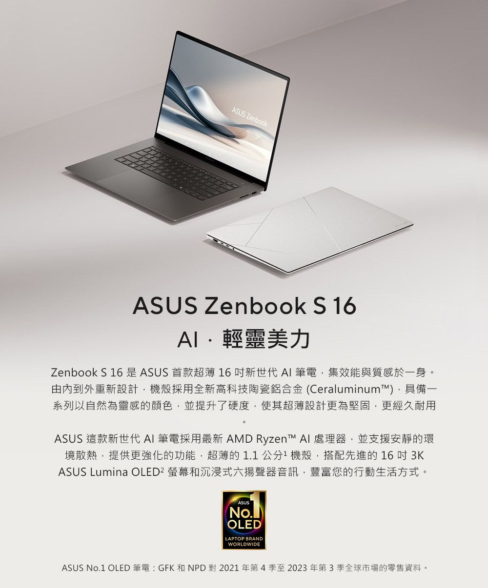 ASUS ZenbookASUS Zenbook S 6輕靈美力Zenbook S 16 是 ASUS 首款超薄 16新世代 筆電集效能與質感於一身。由內到外重新設計機殼採用全新高科技陶瓷鋁合金 (Ceraluminum,具備一系列以自然為靈感的顏色,並提升了硬度,使其超薄設計更為堅固,更經久耐用ASUS 這款新世代 AI 筆電採用最新 AMD Ryzen™ AI 處理器,並支援安靜的環境散熱,提供更強化的功能,超薄的1.1公分1機殼,搭配先進的16吋 3KASUS Lumina OLED² 螢幕和沉浸式六揚聲器音訊,豐富您的行動生活方式。ASUS(No.)OLEDLAPTOP BRANDWORLDWIDEASUS No.1 OLED 筆電 GFK 和NPD對2021年第4季至2023年第3季全球市場的零售資料。