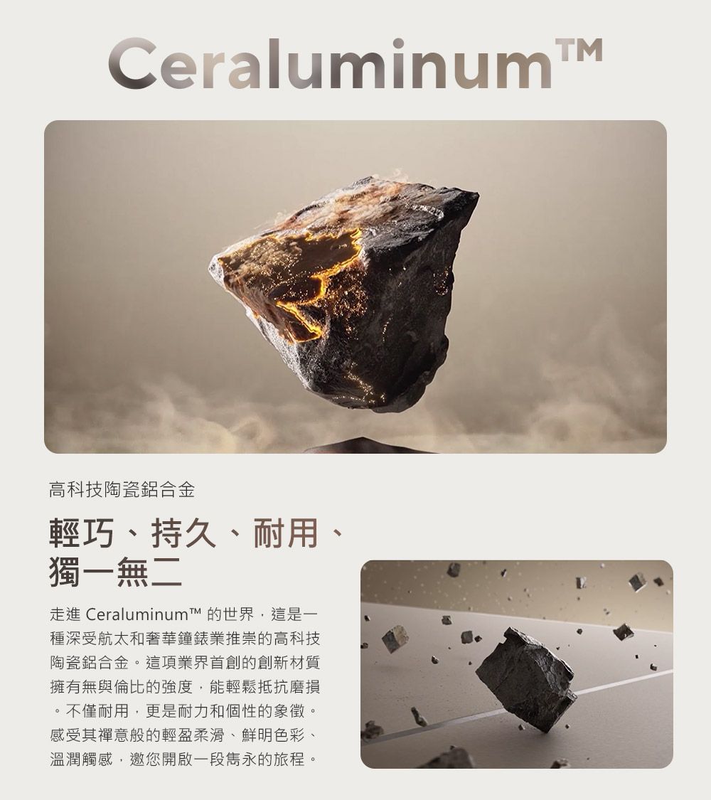 CeraluminumTM高科技陶瓷鋁合金輕巧、持久、耐用、獨一無二走進 Ceraluminum 的世界,這是一種深受航太和奢華鐘錶業推崇的高科技陶瓷鋁合金。這項業界首創的創新材質擁有無與倫比的強度,能輕鬆抵抗磨損。不僅耐用,更是耐力和個性的象徵。感受其禪意般的輕盈柔滑、鮮明色彩、溫潤觸感,邀您開啟一段雋永的旅程。