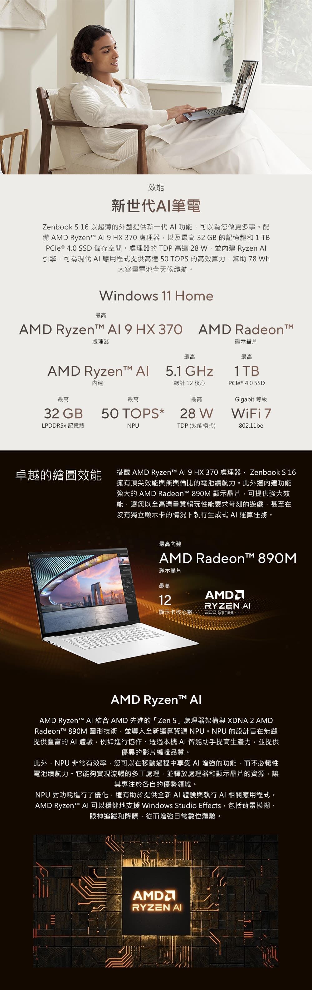 效能新世代筆電Zenbook S 16以超薄的外型提供新一代 功能可以為您做更多事配備 AMD Ryzent   HX370 處理器以及最高32GB的記憶體和1 TB ® 4.0 SSD 儲存空間。處理器的TDP高達28W並 Ryzen 引擎可為現代應用程式提供高達50 TOPS 的高效算力幫助 78 Wh大容量電池全天候續航。Windows 11 Home最高AMD Ryzen  9 HX 370 AMD Radeon處理器AMD Ryzent 最高5.1GHz總計 12 核心最高最高最高32 GB50 TOPS* 28WLPDDR5 記憶體NPUTDP (效能模式)顯示晶片最高1 TBPCle® 4.0 SSDGigabit 等級WiFi 7802.11be卓越的繪圖效能搭載 AMD Ryzent Al 9 HX370 處理器Zenbook S 16擁有頂尖效能與無與倫比的電池續航力。此外還內建功能強大的 AMD Radeon™ 890M 顯示晶片可提供強大效能讓您以全高清畫質暢玩性能要求苛刻的遊戲,甚至在沒有獨立顯示卡的情況下執行生成式  運算任務。最高內建AMD Radeon™ 890M顯示晶片最高12AMDRYZEN AI顯示卡核心數300 SeriesAMD Ryzen™ AlAMD Ryzent™ AI 結合 AMD 先進的「Zen」處理器架構與 XDNA 2 AMDRadeon™ 890M 圖形技術,並導入全新運算資源 NPU。NPU 的設計旨在無縫提供豐富的 AI體驗,例如進行協作、透過本機AI 智能助手提高生產力,並提供優異的影片編輯品質。此外,NPU 非常有效率,您可以在移動過程中享受 AI 增強的功能,而不必犧牲電池續航力。它能夠實現流暢的多工處理,並釋放處理器和顯示晶片的資源,讓其專注於各自的優勢領域。NPU 對功耗進行了優化,這有助於提供全新 AI 體驗與執行 AI 相關應用程式AMD Ryzent™ AI 可以穩健地支援 Windows Studio Effects,包括背景模糊、眼神追蹤和降噪,從而增強日常數位體驗。。AMDRYZEN AI