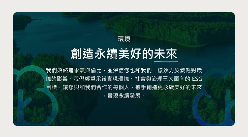 環境創造永續美好的未來我們始終追求無與倫比並深信您也和我們一樣致力於減輕對環境的影響。我們鄭重承諾實現環境、社會與治理三大面向的 ESG目標,讓您與和我們合作的每個人,攜手創造更永續美好的未來實現永續發展。