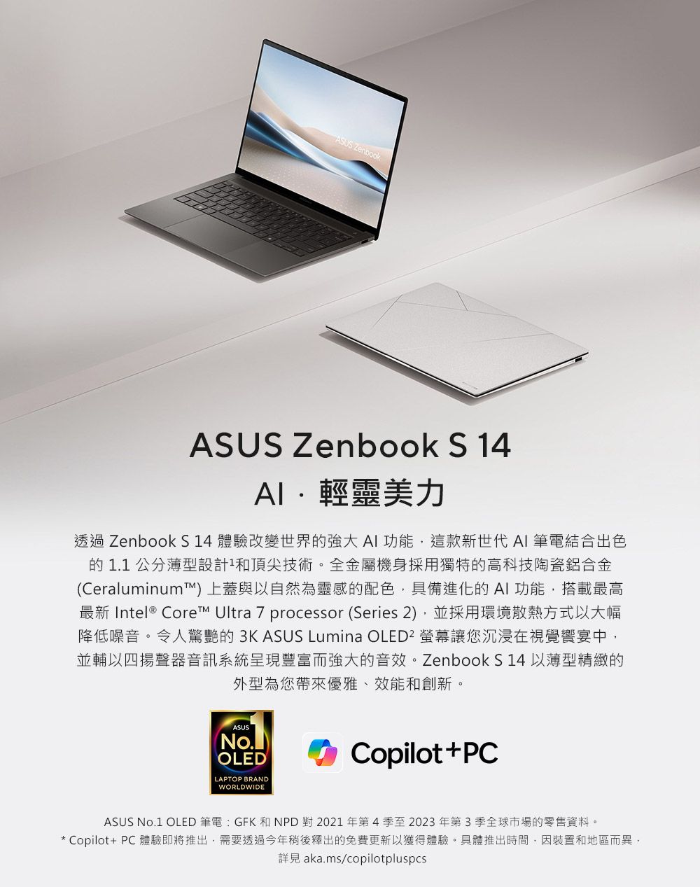 ASUS ZenbookASUS Zenbook S 14輕靈美力透過 Zenbook S14 體驗改變世界的強大AI功能這款新世代 AI 筆電結合出色的1.1公分薄型設計和頂尖技術。全金屬機身採用獨特的高科技陶瓷鋁合金(Ceraluminum™上蓋與以自然為靈感的配色具備進化的AI功能,搭載最高最新 Intel® Core™ Ultra 7 processor (Series 2),並採用環境散熱方式以大幅降低噪音。令人驚艷的 3KASUS Lumina OLED² 螢幕讓您沉浸在視覺宴中,並輔以四揚聲器音訊系統呈現豐富而強大的音效。Zenbook S 14 以薄型精緻的外型為您帶來優雅、效能和創新。ASUS(No.)OLEDLAPTOP BRANDWORLDWIDECopilot+PCASUS No.1 OLED 筆電:GFK 和NPD 對 2021年第4季至2023年第3季全球市場的零售資料。* Copilot+ PC 體驗即將推出,需要透過今年稍後釋出的免費更新以獲得體驗。具體推出時間,因裝置和地區而異,詳見 aka.ms/copilotpluspcs