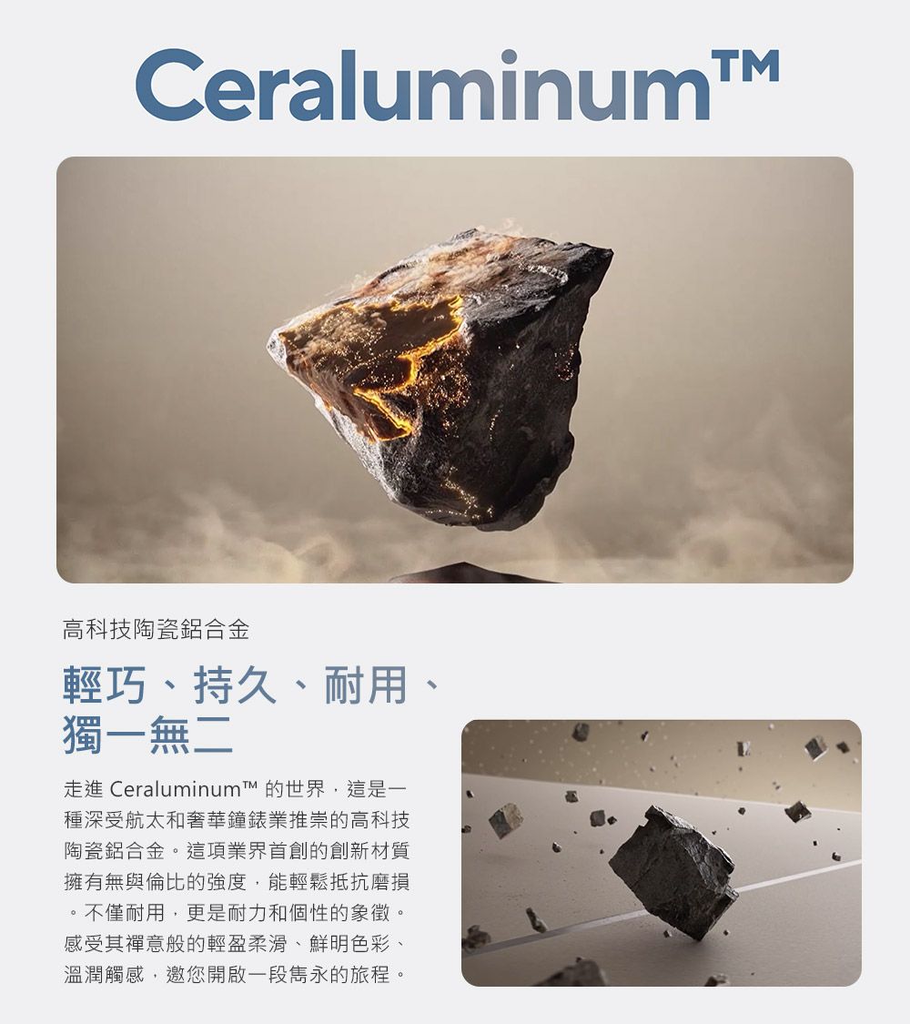 Ceraluminum高科技陶瓷鋁合金輕巧、持久、耐用、獨一無二走進 Ceraluminum 的世界,這是一種深受航太和奢華鐘錶業推崇的高科技陶瓷鋁合金。這項業界的創新材質擁有無與倫比的強度,能輕鬆抵抗磨損。不僅耐用,更是耐力和個性的象徵。感受其禪意般的輕盈柔滑、鮮明色彩、溫潤觸感,邀您開啟一段雋永的旅程。