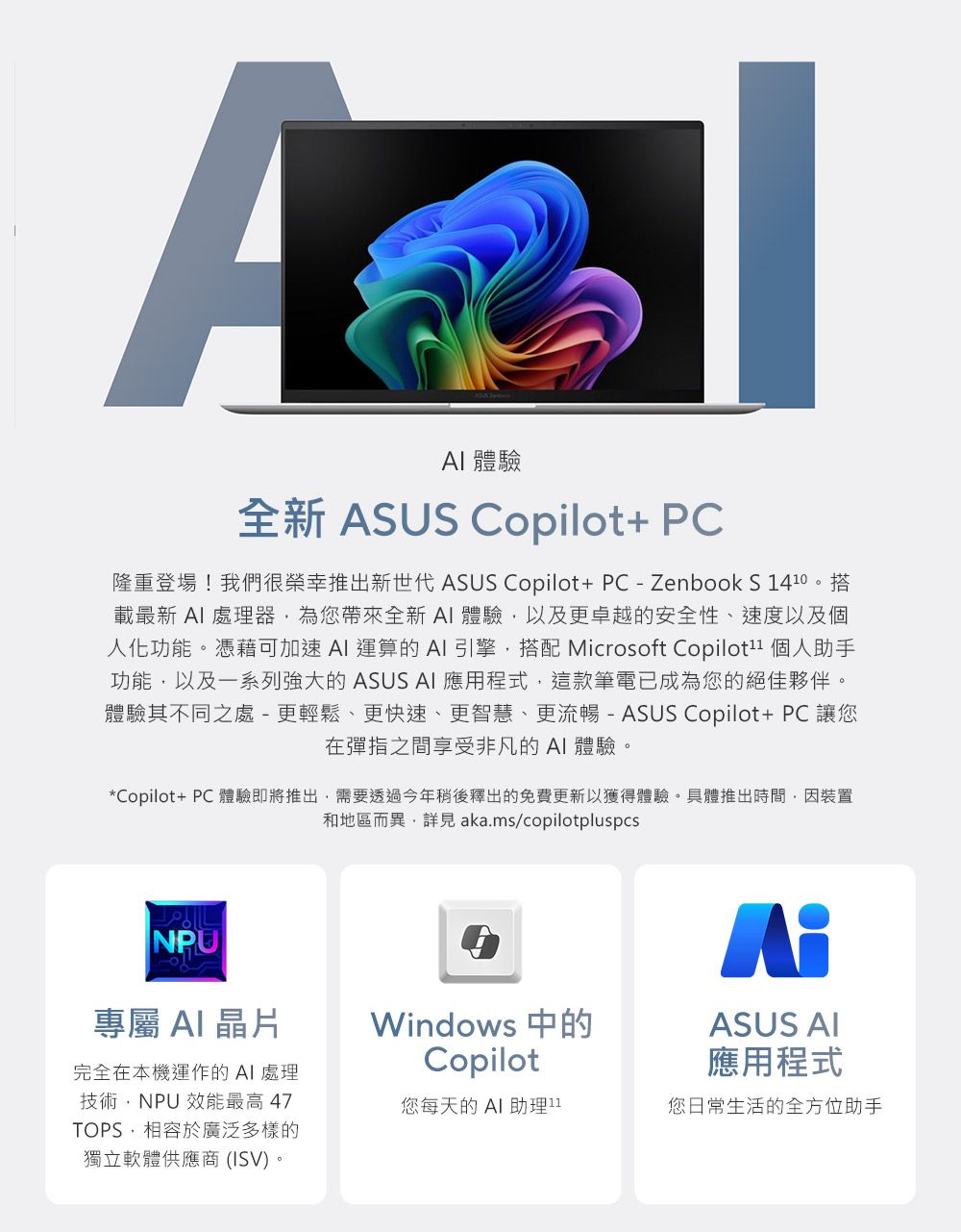 A 體驗全新 ASUS Copilot+ PC隆重登場!我們很榮幸推出新世代 ASUS Copilot+PC-ZenbookS 載最新  處理器為您帶來全新 體驗以及更卓越的安全性、速度以及個人化功能。憑藉可加速 AI 運算的 AI 引擎搭配 Microsoft Copilot1 個人助手功能以及一系列強大的 ASUS AI 應用程式,這款筆電已成為您的絕佳夥伴。體驗其不同之處 -更輕鬆、更快速、更智慧、更流暢 - ASUS Copilot+ PC 讓您在彈指之間享受非凡的AI體驗。*Copilot+ PC 體驗即將推出,需要透過今年稍後釋出的免費更新以獲得體驗。具體推出時間,因裝置和地區而異, aka.ms/copilotpluspcsNPU專屬 AI晶片完全在本機運作的AI 處理技術,NPU 效能最高47TOPS,相容於廣泛多樣的獨立軟體供應商(ISV)。Windows 中的CopilotASUS AI應用程式您每天的AI助理11您日常生活的全方位助手