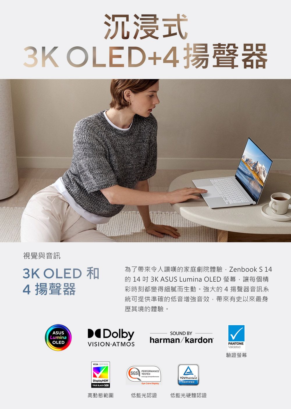 沉浸式3K OLED+4揚聲器視覺與音訊3K OLED 和4揚聲器為了帶來令人讚嘆家庭劇院體驗Zenbook S 14的 14  3K ASUS Lumina OLED 螢幕,讓每個精彩時刻都變得細膩而生動。強大的4揚聲器音訊系統可提供準確的低音增強音效,帶來有史以來最身歷其境的體驗。ASUSLuminaOLEDDolbyVISION ATMOSSOUND BYharman/kardon®VESA HDRTRUE BLACK 500PERFORMANCESGS TESTED  DisplayTÜVRheinlandCERTIFIED高動態範圍低藍光認證低藍光硬體認證PANTONEValidated驗證螢幕