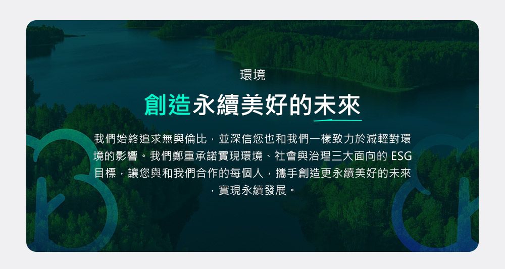 環境創造永續美好的未來我們始終追求無與倫比並深信您也和我們一樣致力於減輕對環境的影響。我們鄭重承諾實現環境、社會與治理三大面向的 ESG目標,讓您與和我們合作的每個人,攜手創造更永續美好的未來實現永續發展。