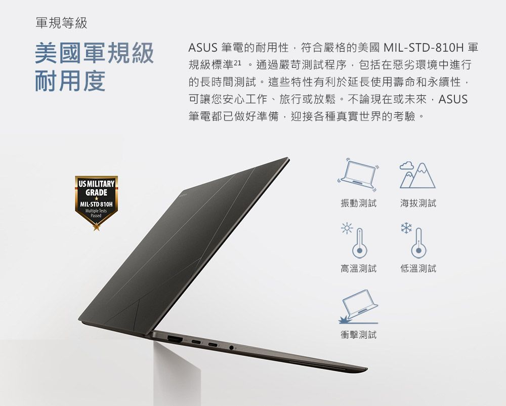 軍規等美國軍規級耐用度ASUS 筆電的耐用性符合嚴格的美國MIL-STD-810 軍規級標準21。通過嚴苛測試程序,包括在惡劣環境中進行的長時間測試。這些特性有利於延長使用壽命和永續性,可讓您安心工作、旅行或放鬆。不論現在或未來,ASUS筆電都已做好準備,迎接各種真實世界的考驗。US MILITARYGRADE MIL-STD 810HMultiple TestsPassed振動測試海拔測試高溫測試低溫測試衝擊測試