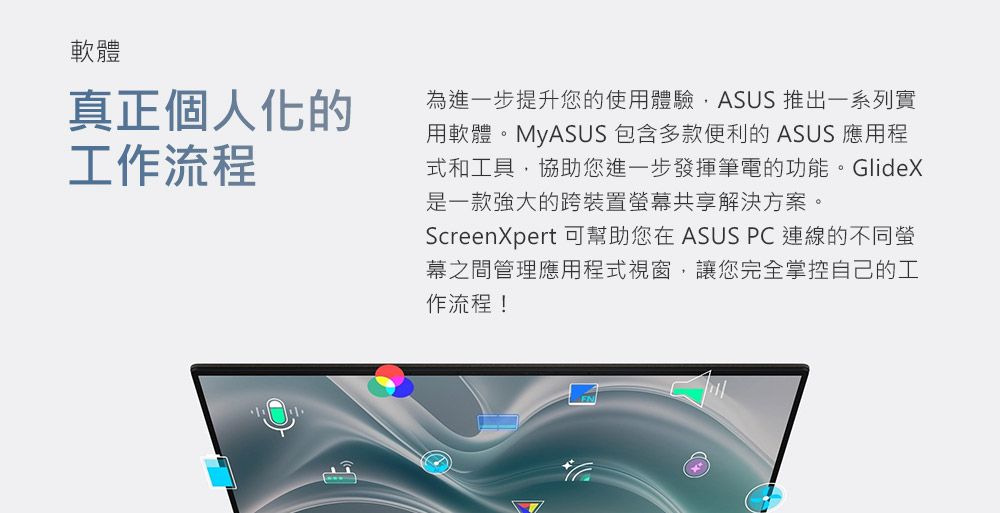 軟體真正個人化的工作流程為進一步提升您的使用體驗ASUS 推出一系列實用軟體。MyASUS 包含多款便利的 ASUS 應用程式和工具協助您進一步發揮筆電的功能。GlideX是一款强大的跨裝置幕共享解決方案。ScreenXpert 可幫助您在 ASUS PC 連線的不同螢幕之間管理應用程式視窗,讓您完全掌控自己的工作流程!