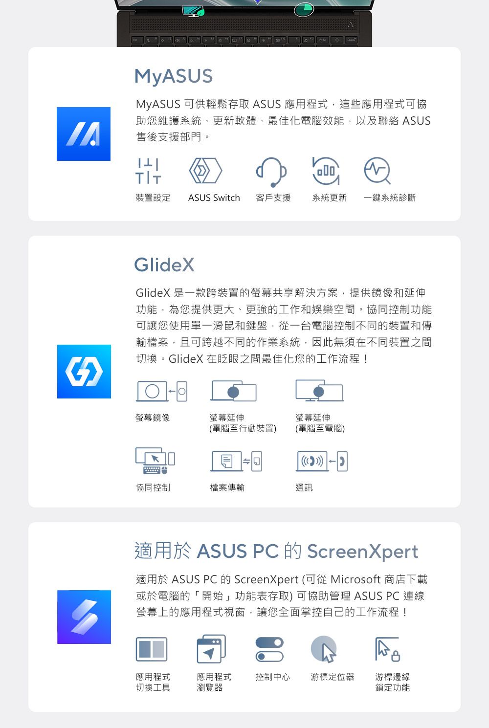 MyASUSMyASUS 可供輕鬆存取 ASUS 應用程式,這些應用程式可協助您維護系統、更新軟體、最佳化電腦效能,以及聯絡 ASUS售後支援部門。 |裝置設定 ASUS Switch 客戶支援 系統更新 一鍵系統診斷GlideXGlideX 是一款跨裝置的螢幕共享解決方案,提供鏡像和延伸功能,為您提供更大、更強的工作和娛樂空間。協同控制功能可讓您使用單一滑鼠和鍵盤,從一台電腦控制不同的裝置和傳輸檔案,且可跨越不同的作業系統,因此無須在不同裝置之間切換。GlideX 在眨眼之間最佳化您的工作流程!螢幕鏡像螢幕延伸螢幕延伸(電腦至行動裝置)(電腦至電腦)協同控制檔案傳輸通訊適用於 ASUS PC 的 ScreenXpert適用於 ASUS PC 的 ScreenXpert (可從 Microsoft 商店下載或於電腦的「開始」功能表存取) 可協助管理 ASUS PC連線螢幕上的應用程式視窗,讓您全面掌控自己的工作流程!應用程式切換工具應用程式瀏覽器控制中心 游標定位器游標邊緣鎖定功能