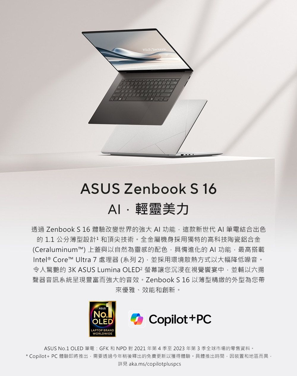 ASUS ASUS Zenbook S 16輕靈美力透過 Zenbook S 16 體驗改變世界的強大AI功能這款新世代 AI 筆電結合出色的1.1公分薄型設計和頂尖技術。全金屬機身採用獨特的高科技陶瓷鋁合金(Ceraluminum上蓋與以自然為靈感的配色具備進化的AI功能,最高搭載Intel® Core Ultra 7 處理器(系列2),並採用環境散熱方式以大幅降低噪音。令人驚艷的 3K ASUS Lumina OLED² 螢幕讓您沉浸在視覺宴中,並輔以六聲器音訊系統呈現豐富而強大的音效。Zenbook S 16 以薄型精緻的外型為您帶來優雅、效能和創新。ASUS(No.)OLEDLAPTOP BRANDWORLDWIDECopilot+PCASUS No.1 OLED 筆電:GFK 和NPD 對 2021年第4季至2023年第3季全球市場的零售資料。* Copilot+ PC 體驗即將推出,需要透過今年稍後釋出的免費更新以獲得體驗。具體推出時間,因裝置和地區而異,詳見 aka.ms/copilotpluspcs