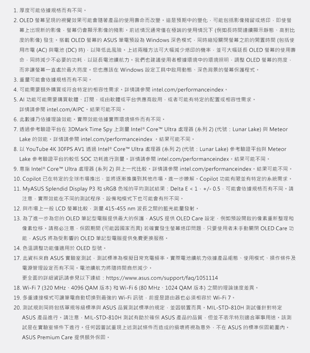 厚度可能依據規格而有不同2. OLED 呈現視覺效果可能會隨著產品的使用壽命而改變這是預期中的變化可能包括影像殘留或烙印即使幕上出現新的影像仍會顯示影像的殘影。前述情況通常僅在極端的使用情況下(例如長時間連續顯示靜態高對比度的影像發生。搭載 OLED 的 ASUS 筆電預設為 Windows 深色模式同時縮短關閉螢幕之前的閒置時間(包括使用市電(AC)與電池(DC)時)降低此風險。上述兩種方法可大幅減少烙印的機率並可大幅延長 OLED 螢幕的使用壽命同時減少不必要的功耗以延長電池續航力。我們也建議使用者根據環境中的環境照明調整 OLED 螢幕的亮度而非讓螢幕一直處於最大亮度。您也應該在 Windows 設定工具中啟用動態、深色背景的螢幕保護程式。3. 重量可能會依據規格而有不同。4. 可能需要額外購買或符合特定的相容性需求。詳情請 intel.com/performanceindex。5.  功能可能需要購買軟體、訂閱,或由軟體或平台供應商啟用,或者可能有特定的配置或相容性需求。詳情請參閱 intel.com/AIPC。結果可能不同。6. 此數據乃依據理論效能。實際效能依據實際環境條件而有不同。7. 透過參考驗證平台在3DMark Time Spy 上 Intel® Core Ultra 處理器(系列2) (代號: Lunar Lake)與 MeteorLake 的效能。詳情請參閱 intel.com/performanceindex。結果可能不同。8. 以 YouTube 4K 30FPS AV1 透過Intel® Core™ Ultra 處理器(系列2) (代號:Lunar Lake) 參考驗證平台與 MeteorLake 參考驗證平台的較低 SOC功耗進行測量。詳情請參閱 intel.com/performanceindex。結果可能不同。9. 意指 Intel® Core™ Ultra 處理器(系列2)與上一代比較。詳情請參閱 intel.com/performanceindex。結果可能不同。10. Copilot 已在特定的全球市場推出,並將逐漸推廣到其他市場。進一步瞭解。 Copilot 功能有限並有特定的系統需求。11. MyASUS Splendid Display P3 和SRGB 色域的平均測試結果: Delta E1./-0.5,可能會依據規格而有不同。請注意,實際效能在不同的測試程序、設備和模式下也可能會有所不同。12. 與市場上一般LCD螢幕比較,測量415-455nm 波長之間的藍光能量發射。13. 為了進一步為您的 OLED 筆記型電腦提供最大的保護,ASUS 提供 OLED Care 設定,例如預設開啟的像素重新整理和像素位移。請務必注意,保固期間(可能因國家而異) 若確實發生螢幕烙印問題,只要使用者手動關閉 OLED Care 功能,ASUS 將為受影響的 OLED 筆記型電腦提供免費更換服務。14. 色溫調整功能僅適用於 OLED 型號。17. 此資料來自 ASUS 實驗室測試,測試標準為模擬日常充電頻率。實際電池續航力依據產品組態、使用模式、操作條件及電源管理設定而有不同。電池續航力將隨時間自然減少。更全面的詳細資訊請參見以下連結:https://www.asus.com/support/faq/105111418. Wi-Fi7 (320 、4096 QAM版本)和Wi-Fi6(80 MHz、1024QAM 版本)之間的理論速度差異。19. 多重連接模式可讓筆電自動切換到最強的Wi-Fi 訊號,前提是路由器也必須相容於Wi-Fi 7。20. 測試規則同時包括軍規等級標準與 ASUS 品質測試標準的規定,並因裝置而異。MIL-STD-810H 測試僅針對特定ASUS 產品進行。請注意,MIL-STD-810H 測試有助於確保 ASUS 產品的品質,但並不表示特別適合軍事用途。該測試是在實驗室條件下進行。任何因嘗試重現上述測試條件而造成的損壞將視為意外,不在 ASUS 的標準保固範圍內。ASUS Premium Care 提供額外保固。