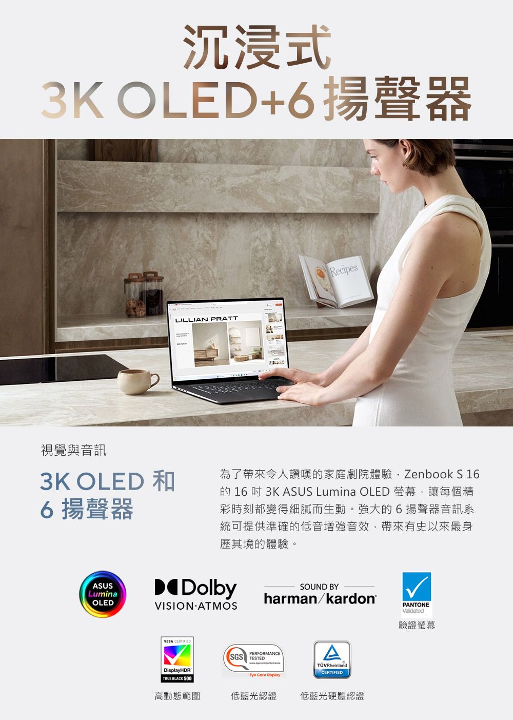 沉浸式3K OLED+6揚聲器LILLIAN PRATTRecipes視覺與音訊3K OLED 和6揚聲器為了帶來令人讚嘆的家庭劇院體驗Zenbook S 16的16 3K ASUS Lumina OLED 螢幕,讓每個精彩時刻都變得細膩而生動。強大的6揚聲器音訊系統可提供準確的低音增強音效,帶來有史以來最身歷其境的體驗。ASUSLuminaOLEDDolbyVISION ATMOSSOUND BYharman/kardon®VESA HDRTRUE BLACK 500PERFORMANCESGS TESTED  DisplayTÜVRheinlandCERTIFIED高動態範圍低藍光認證低藍光硬體認證PANTONEValidated驗證螢幕