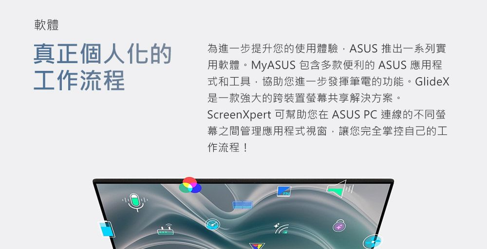 軟體真正個人化的工作流程為進一步提升您的使用體驗ASUS 推出一系列實用軟體。MyASUS 包含多款便利的 ASUS 應用程式和工具協助您進一步發揮筆電的功能。GlideX是一款强大的跨裝置幕共享解決方案。ScreenXpert 可幫助您在 ASUS PC 連線的不同螢幕之間管理應用程式視窗,讓您完全掌控自己的工作流程!