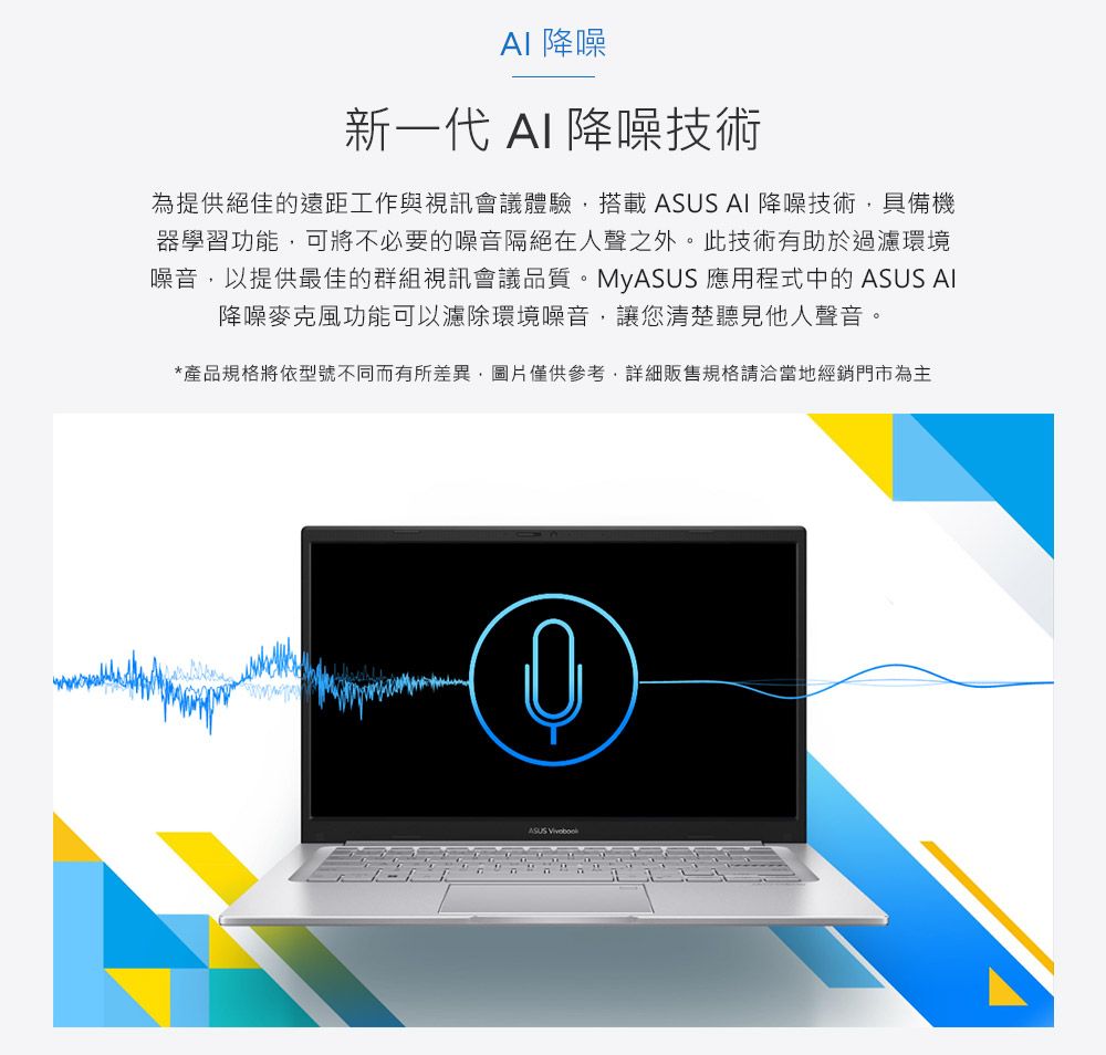 降噪新一代 AI 降噪技術為提供絕佳的遠距工作與視訊會議體驗搭載 AI 降噪技術具備機器學習功能,可將不必要的噪音隔絕在人聲之外。此技術有助於過濾環境噪音,以提供最佳的群組視訊會議品質。MyASUS 應用程式中的ASUS AI降噪麥克風功能可以濾除環境噪音,讓您清楚聽見他人聲音。*產品規格將依型號不同而有所差異,圖片僅供參考,詳細販售規格請洽當地經銷門市為主ASUS