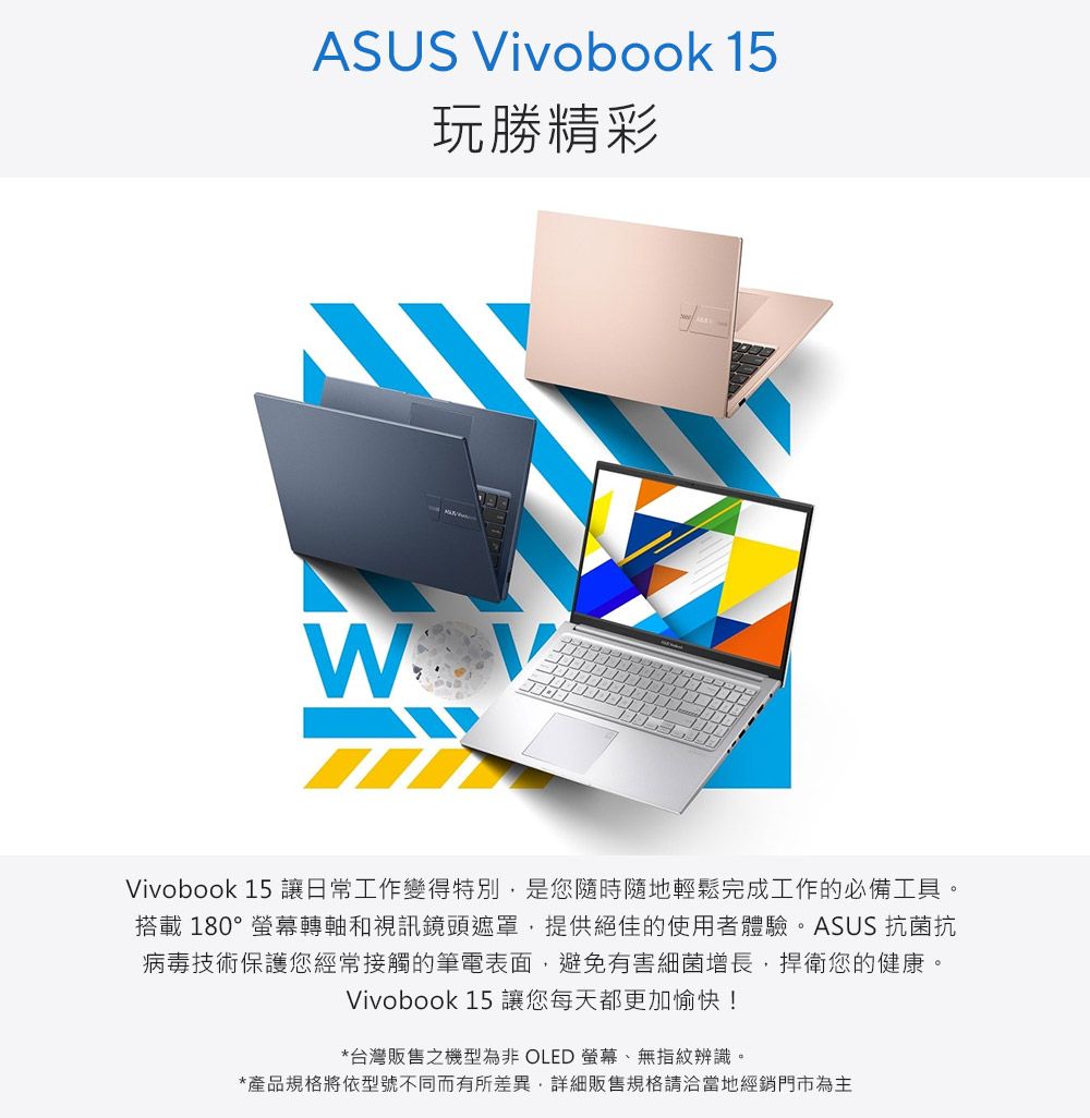 ASUS Vivobook 15玩勝精彩Vivobook 15 讓日常工作變得特別是您隨時隨地輕鬆完成工作的必備工具。搭載180°螢幕轉軸和視訊鏡頭遮罩,提供絕佳的使用者體驗。ASUS 抗菌抗病毒技術保護您經常接觸的筆電表面,避免有害細菌增長,捍衛您的健康。Vivobook 15 讓您每天都更加愉快!*台灣販售之機型為非 OLED 螢幕、無指紋辨識。*產品規格將依型號不同而有所差異,詳細販售規格請洽當地經銷門市為主