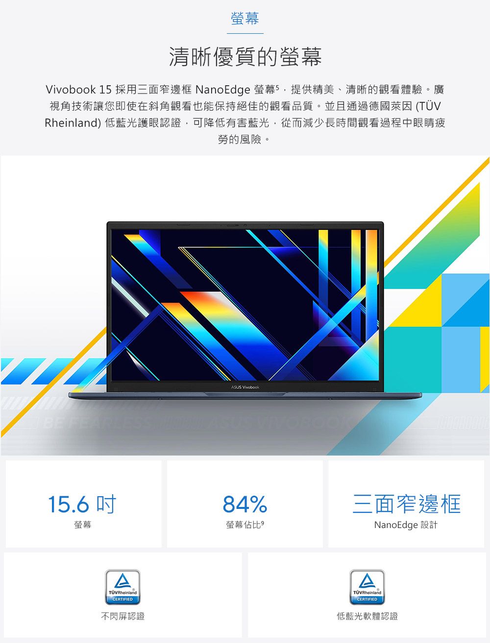 螢幕清晰優質的螢幕 15 採用三面窄邊框 NanoEdge 螢幕5,提供精美、清晰的觀看體驗。廣視角技術讓您即使在斜角觀看也能保持絕佳的觀看品質。並且通過德國萊因 (Rheinland) 低藍光護眼認證,可降低有害藍光,從而減少長時間觀看過程中眼睛疲勞的風險。BE FEAR15.6螢幕ATÜVRheinlandCERTIFIED不閃屏認證ASUS Vivobook84%螢幕佔比三面窄邊框NanoEdge 設計TÜV RheinlandCERTIFIED低藍光軟體認證