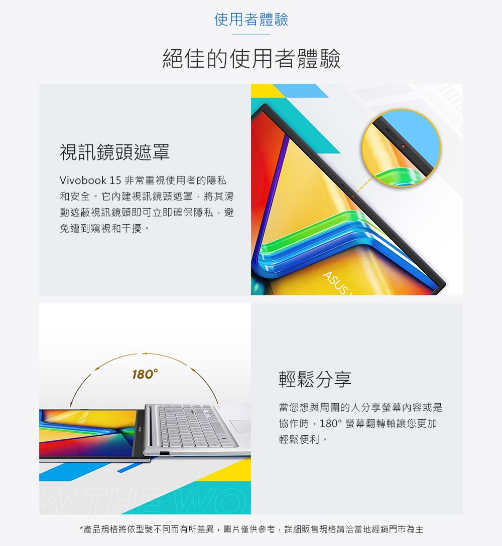 使用者體驗絕佳的使用者體驗視訊鏡頭遮罩Vivobook 15 非常重視使用者的隱私和安全。它內建視訊鏡頭遮罩將其滑動遮蔽視訊鏡頭即可立即確保隱私避免遭到窺視和干擾。ASUS180輕鬆分享當您想與周圍的人分享螢幕内容或是協作時,180°螢幕翻轉軸讓您更加輕鬆便利。W THE WO*產品規格將依型號不同而有所差異,圖片僅供參考,詳細販售規格請洽當地經銷門市為主