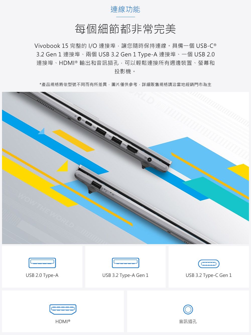 連線功能每個細節都非常完美Vivobook 15 完整的I/O連接埠,讓您隨時保持連線。具備一個 USB-C 3.2 Gen 1 連接埠兩個USB3.2 Gen1 Type-A 連接埠、一個USB 2.0連接埠、DMI® 輸出和音訊插孔,可以輕鬆連接所有週邊裝置、螢幕和投影機。*產品規格將依型號不同而有所差異,圖片僅供參考,詳細販售規格請洽當地經銷門市為主RLD HOWOW THE WORLD USB 2.0 Type-AUSB 3.2 Type-A Gen 1USB 3.2 Type-C Gen 1HDMI®音訊插孔