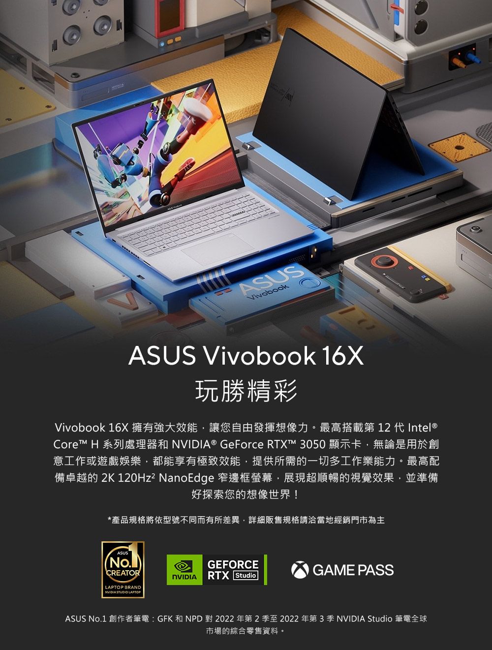 ASUSASUS Vivobook 16X玩精彩Vivobook 16X 擁有強大效能讓您自由發揮想像力。最高搭載第 12 代 Intel®Core™ H 系列處理器和 ® GeForce RTX™ 3050 顯示卡無論是用於創意工作或遊戲娛樂,都能享有極致效能,提供所需的一切多工作業能力。最高配備卓越的 2K 120Hz² NanoEdge 窄邊框螢幕,展現超順暢的視覺效果,並準備好探索您的想像世界!*產品規格將依型號不同而有所差異,詳細販售規格請洽當地經銷門市為主ASUS(CREATORLAPTOP BRANDNVIDIA STUDIO LAPTOPGEFORCENVIDIARTX StudioGAME PASSASUS No.1 創作者筆電  GFK 和 NPD 對 2022 年第2季至2022 年第3季 NVIDIA Studio 筆電全球市場的綜合零售資料。