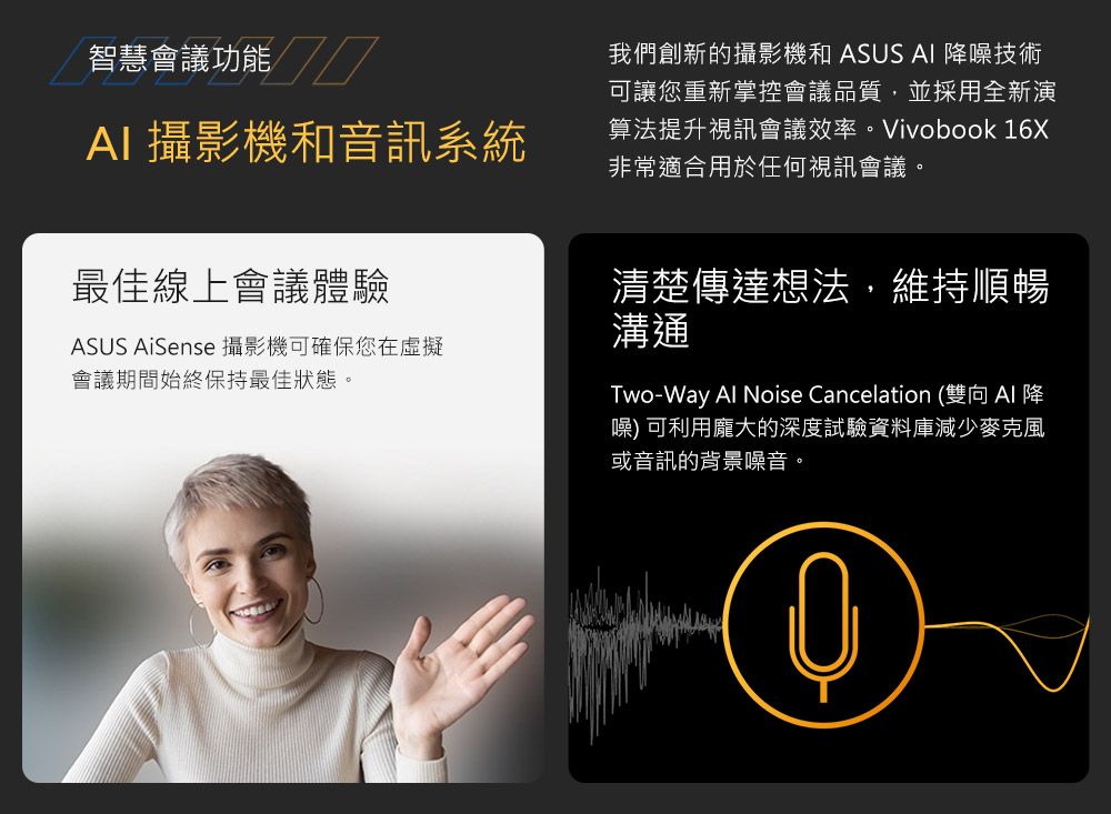 智慧會議功能AI 攝影機和音訊系統我們創新的攝影機和 ASUS AI 噪技術可讓您重新掌控會議品質,並採用全新演算法提升視訊會議效率。Vivobook 16X非常適合用於任何視訊會議。最佳線上會議體驗ASUS AiSense 攝影機可確保您在虛擬會議期間始終保持最佳狀態。清楚傳達想法,維持順暢溝通Two-Way Al Noise Cancelation (雙向AI 降噪) 可利用龐大的深度試驗資料庫減少麥克風或音訊的背景噪音。