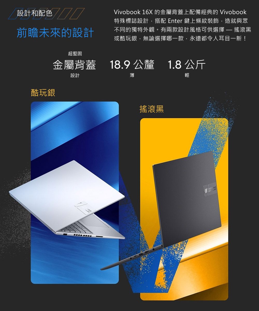 設計和配色前瞻未來的設計酷玩銀超堅固Vivobook 16X 的金屬背蓋上配備經典的 Vivobook特殊標誌設計,搭配 Enter 鍵上條紋裝飾,造就與眾不同的獨特外觀。有兩款設計風格可供選擇 搖滾黑或酷玩銀,無論選擇哪一款,永遠都令人耳目一新!金屬背蓋 18.9 公釐 1.8 公斤18.91.8設計薄搖滾黑輕