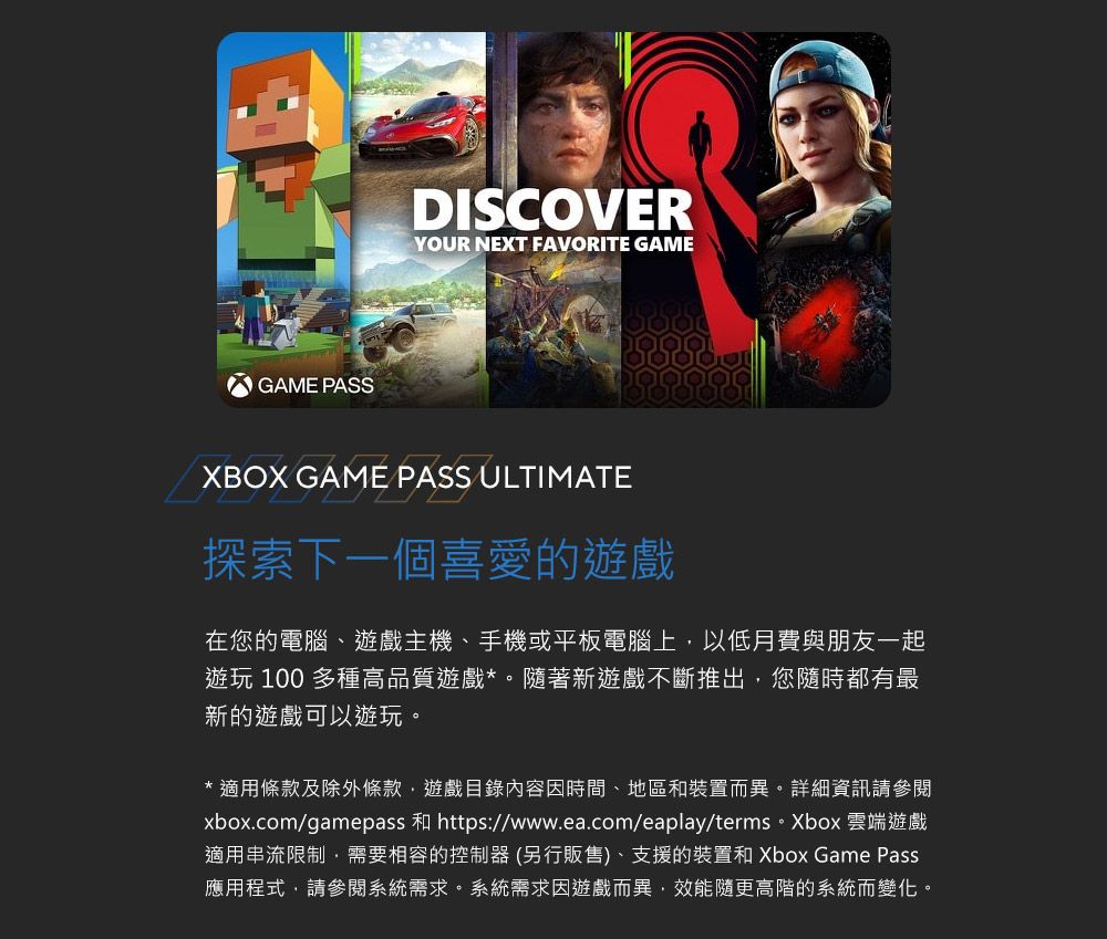 GAME PASSDISCOVERYOUR NEXT FAVORITE GAMEXBOX GAME PASS ULTIMATE探索下一個喜愛的遊戲在您的電腦、遊戲主機、手機或平板電腦上以低月費與朋友一起遊玩 100 多種高品質遊戲*。隨著新遊戲不斷推出,您隨時都有最新的遊戲可以遊玩。* 適用條款及除外條款,遊戲目錄內容因時間、地區和裝置而異。詳細資訊請參閱xbox.com/gamepass 和 https://www.ea.com/eaplay/terms。Xbox 雲端遊戲適用串流限制,需要相容的控制器(另行販售)、支援的裝置和Xbox Game Pass應用程式,請參閱系統需求。系統需求因遊戲而異,效能隨更高階的系統而變化。