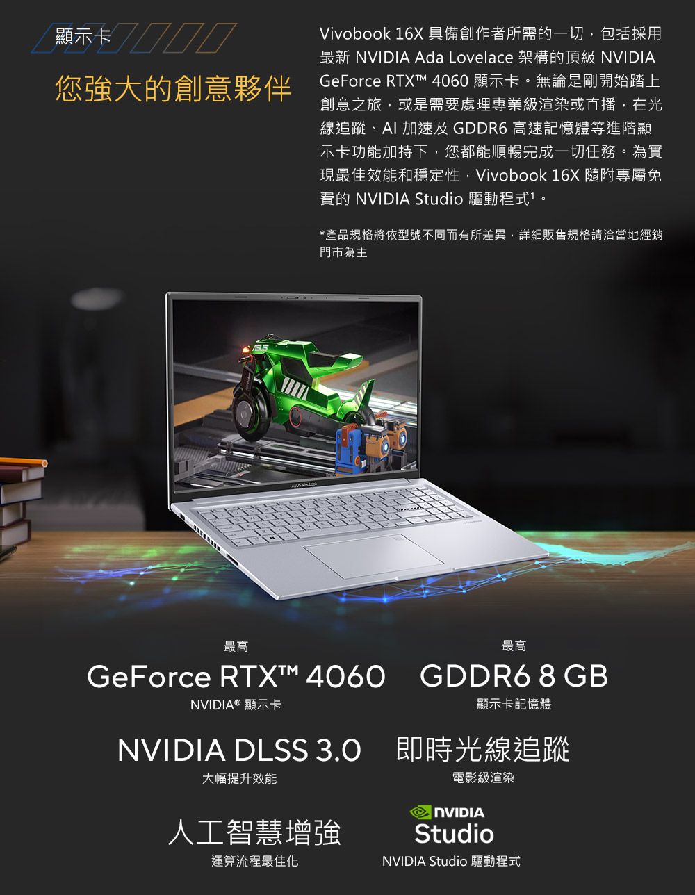 顯示您強大的創意夥伴Vivobook 16X具備創作者所需的一切包括採用最新  Ada Lovelace 架構的頂級 NVIDIAGeForce RTXT 4060 顯示卡。無論是剛開始踏上創意之旅,或是需要處理專業級渲染或直播,在光線追蹤、 加速及 GDDR6 高速記憶體等進階顯示卡功能加持下,您都能順暢完成一切任務。為實現最佳效能和穩定性,Vivobook 16X 隨附專屬免費的 NVIDIA Studio 驅動程式。*產品規格將依型號不同而有所差異,詳細販售規格請洽當地經銷門市為主最高GeForce RTX™ 4060NVIDIA® 顯示卡最高GDDR6 8 GB顯示卡記憶體NVIDIA DLSS  即時光線追蹤大幅提升效能電影級渲染人工智慧增強運算流程最佳化 NVIDIAStudioNVIDIA Studio 驅動程式