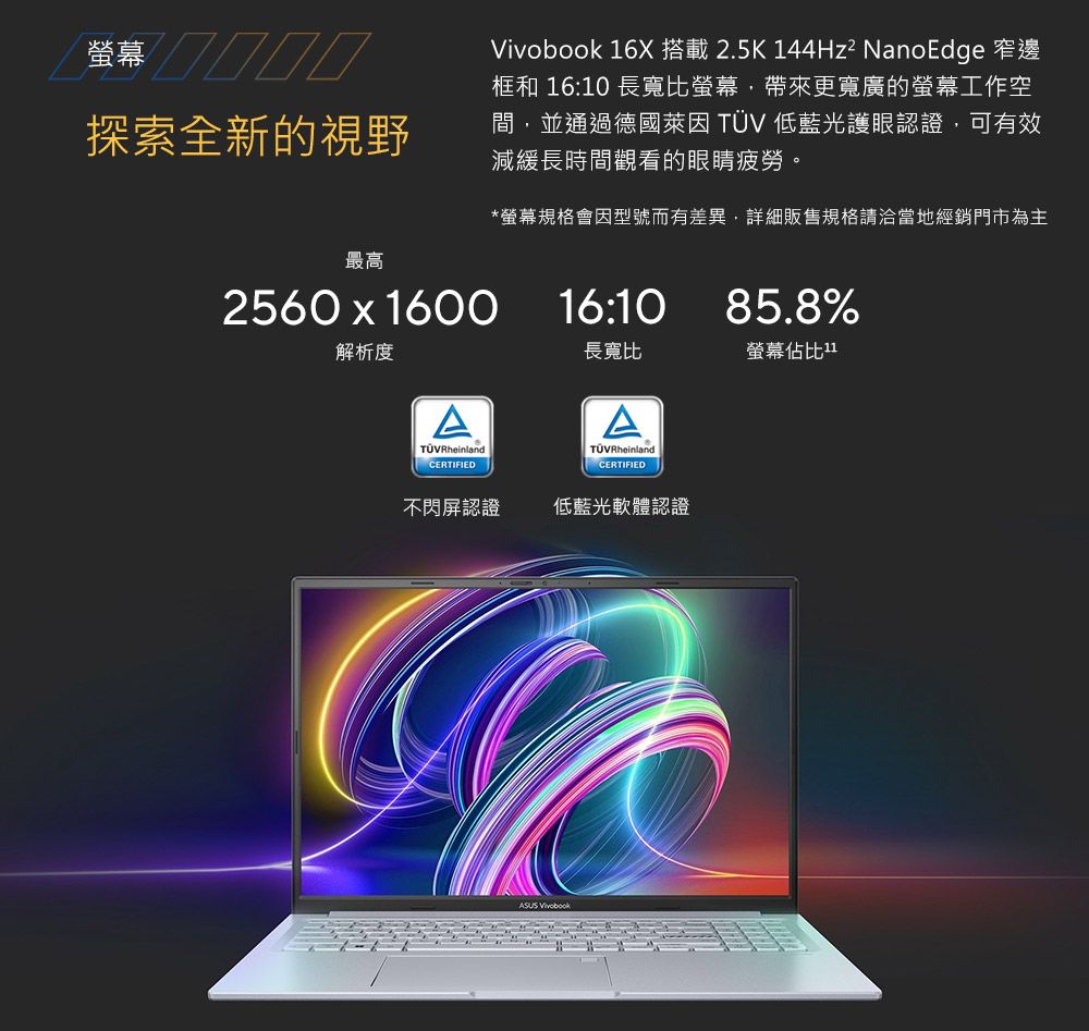 探索全新的視野最高2560  1600解析度RheinlandCERTIFIED 16X 搭載2.5K 144Hz² NanoEdge 窄邊框和 16:10 長寬比螢幕帶來更寬廣的螢幕工作空間,並通過德國萊因 TÜV 低藍光護眼認證,可有效減緩長時間觀看的眼睛疲勞。*螢幕規格會因型號而有差異,詳細販售規格請洽當地經銷門市為主16:1085.8%長寬比螢幕佔比1TÜVRheinlandCERTIFIED不閃屏認證低藍光軟體認證 Vivobook