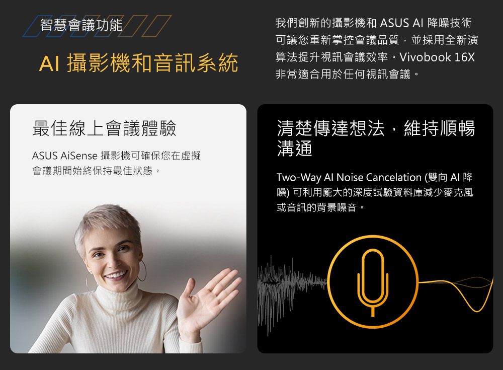 智慧會議功能////AI攝影機和音訊系統我們創新的攝影機和 ASUS AI 降噪技術可讓您重新掌控會議品質,並採用全新演算法提升視訊會議效率。Vivobook 16X非常適合用於任何視訊會議。最佳線上會議體驗ASUS AiSense 攝影機可確保您在虛擬會議期間始終保持最佳狀態。清楚傳達想法,維持順暢溝通Two-Way  Noise Cancelation (雙向 Al 降噪) 可利用龐大的深度試驗資料庫減少麥克風或音訊的背景噪音。