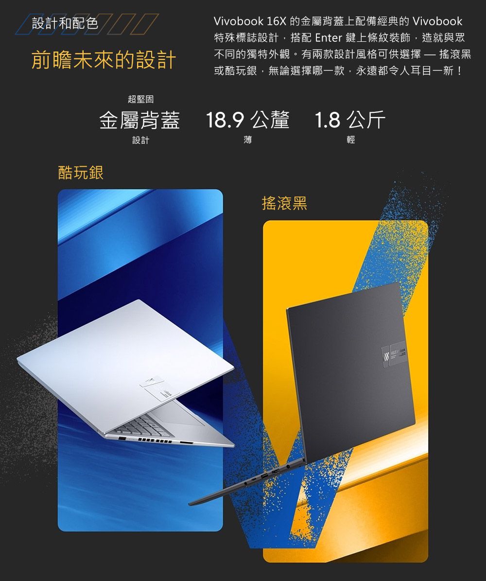 設計和配色前瞻未來的設計Vivobook 16X 的金屬背蓋上配備經典的 Vivobook特殊標誌設計搭配 Enter鍵上條紋裝飾,造就與眾不同的獨特外觀。有兩款設計風格可供選擇  搖滾黑或酷玩銀,無論選擇哪一款,永遠都令人耳目一新!超堅固金屬背蓋 18.9公釐 1.8 公斤設計酷玩銀 薄搖滾黑輕