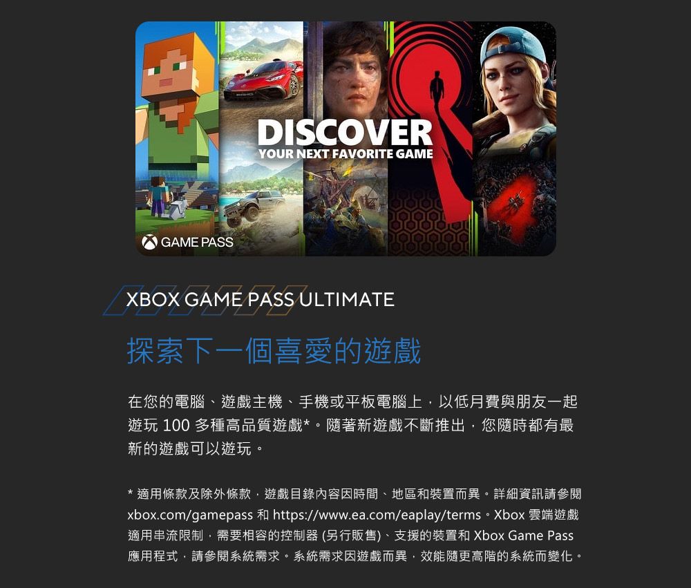 GAME PASSDISCOVERYOUR NEXT FAVORITE GAMEXBOX GAME PASS ULTIMATE探索下一個喜愛的遊戲在您的電腦、遊戲主機、手機或平板電腦上以低月費與朋友一起遊玩 100 多種高品質遊戲*。隨著新遊戲不斷推出,您隨時都有最新的遊戲可以遊玩。*適用條款及除外條款,遊戲目錄內容時間、地區和裝置而異。詳細資訊請參閱xbox.com/gamepass 和 https://www.ea.com/eaplay/terms。Xbox 雲端遊戲適用串流限制,需要相容的控制器(另行販售)、支援的裝置和Xbox Game Pass應用程式,請參閱系統需求。系統需求因遊戲而異,效能隨更高階的系統而變化。