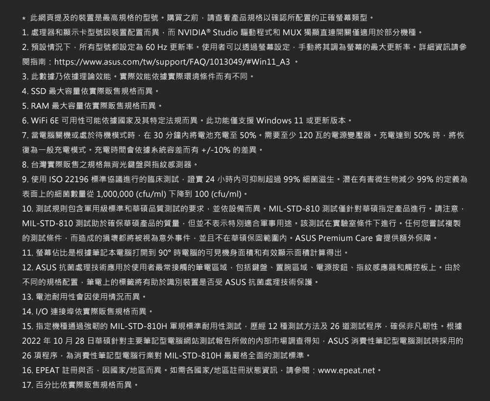 * 此網頁提及的裝置是最高規格的型號購買之前請查看產品規格以確認所配置的正確螢幕類型1. 處理器和顯示卡型號因裝置配置而異而 NVIDIA® Studio 驅動程式和 MUX 獨顯直連開關僅適用於部分機種2. 預設情況下所有型號都設定為60 Hz 更新率使用者可以透過螢幕設定手動將其調為螢幕的最大更新率詳細資訊請參閱指南:https://www.asus.com/tw/support/FAQ/1013049/#Win11_A3。3. 此數據乃依據理論效能。實際效能依據實際環境條件而有不同。4. SSD 最大容量依實際販售規格而異。5. RAM 最大容量依實際販售規格而異。6. WiFi 6E 可用性可能依據國家及其特定法規而異。此功能僅支援 Windows 11 或更新版本。7. 當電腦關機或處於待機模式時在30分鐘將電池充電至50%。需要至少120瓦的電源變壓器。充電達到 50%時將恢復為一般充電模式。充電時間會依據系統容差而有+/-10% 的差異。8. 台灣實際販售之規格無背光鍵盤與指紋感測器。9. 使用 ISO 22196 標準協議進行的臨床測試證實24 小時可抑制超過99% 細菌滋生。潛在有害微生物減少 99% 的定義為表面上的細菌數量從1000000 (cfu/ml)下降到100(cfu/ml)。10. 測試規則包含軍用級標準和華碩品質測試的要求,並依設備而異。MIL-STD-810 測試僅針對華碩指定產品進行。請注意,MIL-STD-810 測試助於確保華碩產品的質量,但並不表示特別適合軍事用途。該測試在實驗室條件下進行。任何您嘗試複製的測試條件,而造成的損壞都將被視為意外事件,並且不在華碩保固範圍內。ASUS Premium Care 會提供額外保障。11. 螢幕佔比是根據筆記本電腦打開到90°時電腦的可見機身面積和有效顯示面積計算得出。12. ASUS 抗菌處理技術應用於使用者最常接觸的筆電區域,包括鍵盤、置區域、電源按鈕、指紋感應器和觸控板上。由於不同的規格配置,筆電上的標籤將有助於識別裝置是否受 ASUS 抗菌處理技術保護。13. 電池耐用性會因使用情況而異。14. I/O 連接埠依實際販售規格而異。15. 指定機種通過強韌的 MIL-STD-810H 軍規標準耐用性測試,歷經12種測試方法及26道測試程序,確保非凡韌性。根據2022 年10 月28 日華碩針對主要筆記型電腦網站測試報告所做的內部市場調查得知,ASUS 消費性筆記型電腦測試時採用的26項程序,為消費性筆記型電腦行業對 MIL-STD-810H 最嚴格全面的測試標準。16. EPEAT 註冊與否,因國家/地區而異。如需各國家/地區註冊狀態資訊,請參閱:www.epeat.net。17. 百分比依實際販售規格而異。