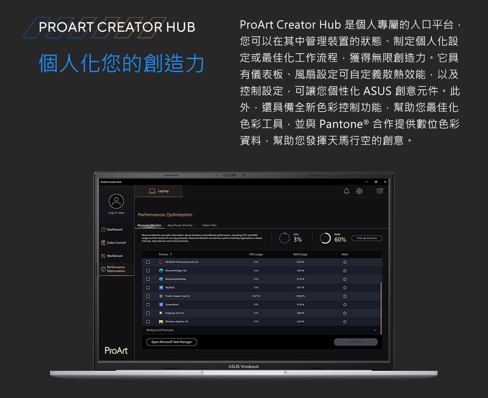 PROART CREATOR HUB個人化您的創造力  Hu 是個人專屬的入平台您可以其中管理裝置的狀態、制定個人化設定或最佳化工作流程獲得無限創造力。它具有儀表板、風扇設定可自定義散熱效能以及控制設定,可讓您個性化 ASUS 創意元件。此外,還具備全新色彩控制功能,幫助您最佳化色彩工具,並與 Pante ® 作提供數位色彩資料,幫助您發揮天馬行空的創意。  b D in now   App  PriorityClean       and  ,   and 6 up  PerformanceOptimization    RAM 合在ProArt ProArt Creator  3 % on口  0%%    ASUS Vivobook