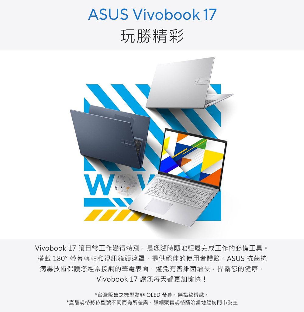 ASUS ivobook 17玩勝精彩 VVivobook 17 讓日常工作變得特別是您隨時隨地輕鬆完成工作的必備工具。搭載180°螢幕轉軸和視訊鏡頭遮罩,提供絕佳的使用者體驗。ASUS 抗菌抗病毒技術保護您經常接觸的筆電表面,避免有害細菌增長,捍衛您的健康。Vivobook 17 讓您每天都更加愉快!*台灣販售之機型為非 OLED 螢幕、無指紋辨識。*產品規格將依型號不同而有所差異,詳細販售規格請洽當地經銷門市為主
