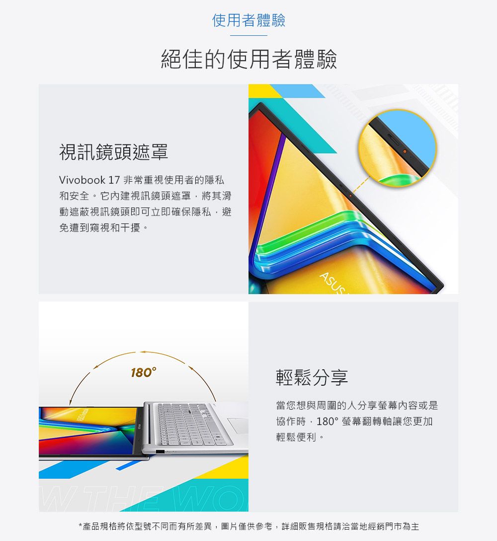 使用者體驗絕佳的使用者體驗視訊鏡頭遮罩Vivobook 17 非常重視使用者的隱私和安全。它內建視訊鏡頭遮罩將其滑動遮蔽視訊鏡頭即可立即確保隱私,避免遭到窺視和干擾。ASUS180輕鬆分享當您想與周圍的人分享螢幕内容或是協作時,180°螢幕翻轉軸讓您更加輕鬆便利。 THE WO*產品規格將依型號不同而有所差異,圖片僅供參考,詳細販售規格請洽當地經銷門市為主