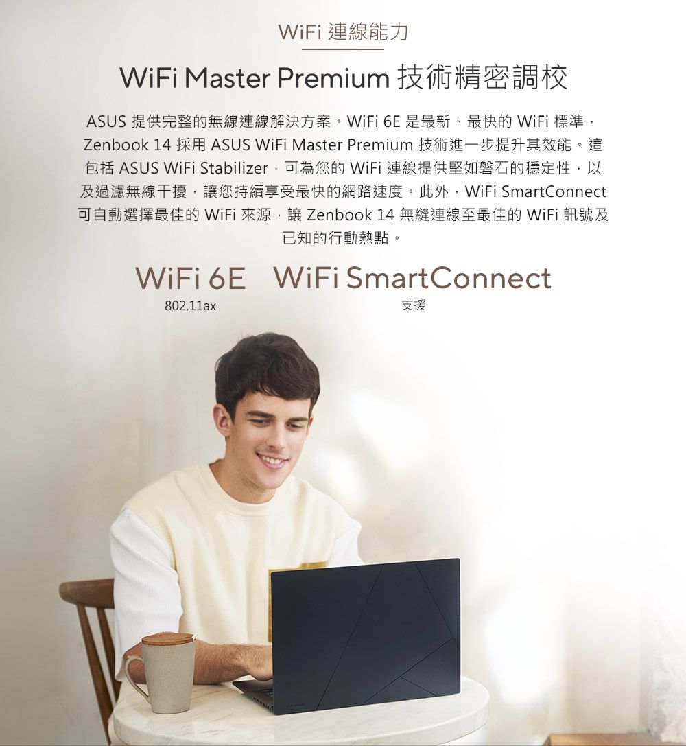 WiFi 連線能力WiFi Master Premium 技術精密調校ASUS 提供完整的無線連線解決方案。WiFi 6E是最新、最快的 WiFi 標準Zenbook 14 採用 ASUS WiFi Master Premium 技術進一步提升其效能。這包括 ASUS WiFi Stabilizer,可為您的WiFi連線提供堅如磐石的穩定性,以及過濾無線干擾,讓您持續享受最快的網路速度。此外,WiFi SmartConnect可自動選擇最佳的WiFi 來源,讓 Zenbook 14無縫連線至最佳的WiFi 訊號及已知的行動熱點。WiFi 6E WiFi SmartConnect802.11ax支援