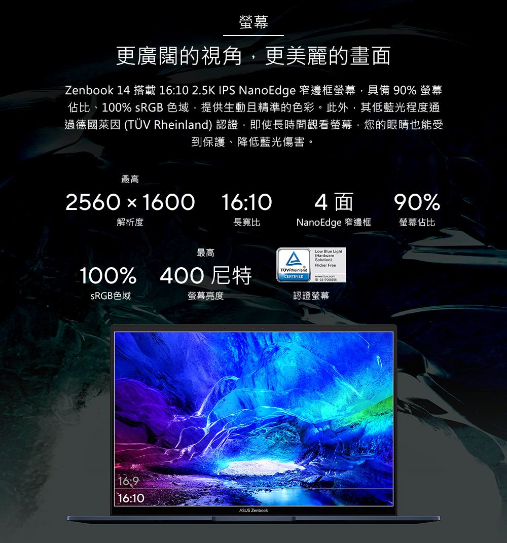 螢幕更廣闊的視角更美麗的畫面Zenbook 14 搭載 1610 2.5K IPS NanoEdge 窄邊框螢幕,具備 0% 螢幕佔比、100% sRGB 色域,提供生動且精準的色彩。此外,其低藍光程度通過德國萊因   認證,即使長時間觀看螢幕,您的眼睛也能受到保護、降低藍光傷害。最高2560  160016:104面90%解析度長寬比NanoEdge 窄邊框螢幕佔比最高100% 400 尼特TÜV RheinlandCERTIFIEDLow Blue Light(Hardware)Solution) Free SRGB色域螢幕亮度16:916:10ASUS Zenbook認證螢幕