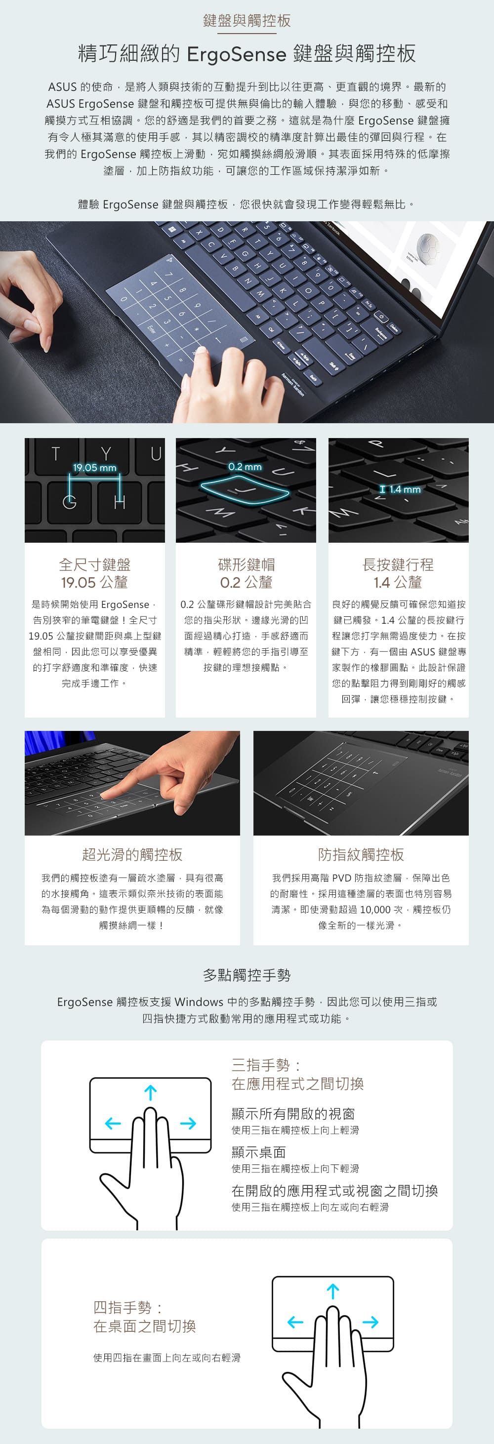 鍵盤與觸控板精巧細緻 ErgoSense 鍵盤與觸控板ASUS 的使命是將人類與技術的互動提升到比以往更高、更直觀的境界最新的ASUS ErgoSense 鍵盤和觸控板可提供無與倫比的輸入體驗與您的移動、感受和觸摸方式互相協調您的舒適是我們的首要之務這就是為什麼ErgoSense 鍵盤擁有令人極其滿意的使用手感其以精密調校的精準度計算出最佳的彈回與行程。在我們的 ErgoSense 觸控板上滑動宛如觸摸絲綢般滑順。其表面採用特殊的低摩擦塗層,加上防指紋功能,可讓您的工作區域保持潔淨如新。體驗 ErgoSense 鍵盤與觸控板,您很快就會發現工作變得輕鬆無比。4536。B。THNJUL2harman kardon 。PYU0.2 mm19.05 mm 1.4 mm全尺寸鍵盤19.05 公釐是時候開始使用 ErgoSense,告別狹窄的筆電鍵盤!全尺寸19.05公釐按鍵間距與桌上型鍵盤相同,因此您可以享受優異的打字舒適度和準確度,快速完成手邊工作。碟形鍵帽0.2 公釐0.2 公釐碟形鍵帽設計完美貼合您的指尖形狀。邊緣光滑的凹面經過精心打造,手感舒適而精準,輕輕將您的手指引導至按鍵的理想接觸點。長按鍵行程1.4 公釐良好的觸覺反饋可確保您知道按鍵已觸發。1.4公釐的長按鍵行程讓您打字無需過度使力。在按鍵下方,有一個由 ASUS 鍵盤專家製作的橡膠圓點。此設計保證您的點擊阻力得到剛剛好的觸感回彈,讓您穩穩控制按鍵。 超光滑的觸控板我們的觸控板塗有一層疏水塗層,具有很高的水接觸角。這表示類似奈米技術的表面能為每個滑動的動作提供更順暢的反饋,就像觸摸絲綢一樣!防指紋觸控板我們採用高階 PVD 防指紋塗層,保障出色的耐磨性。採用這種塗層的表面也特別容易清潔。即使滑動超過10,000次,觸控板仍像全新的一樣光滑。多點觸控手勢ErgoSense 觸控板支援 Windows 中的多點觸控手勢,因此您可以使用三指或四指快捷方式啟動常用的應用程式或功能。三指手勢:在應用程式之間切換顯示所有開啟的視窗使用三指在觸控板上向上輕滑顯示桌面使用三指在觸控板上向下輕滑在開啟的應用程式或視窗之間切換使用三指在觸控板上向左或向右輕滑四指手勢:在桌面之間切換使用四指在畫面上向左或向右輕滑