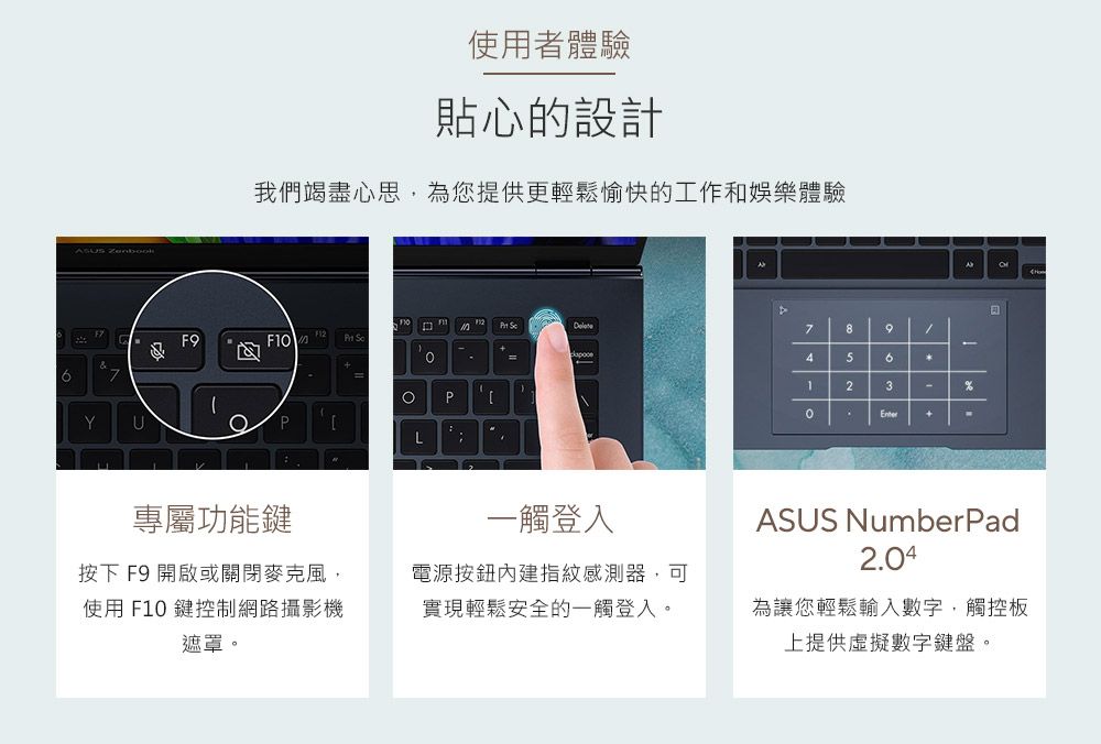 Zenbook使用者體驗貼心的設計我們竭盡心思,為您提供更輕鬆愉快的工作和娛樂體驗 F9 79-45623-PYUPL%專屬功能鍵按下F9 開啟或關閉麥克風,使用 F10 鍵控制網路攝影機遮罩。一觸登入電源按鈕內建指紋感測器,可實現輕鬆安全的一觸登入。ASUS Number Pad2.04為讓您輕鬆輸入數字,觸控板上提供虛擬數字鍵盤。