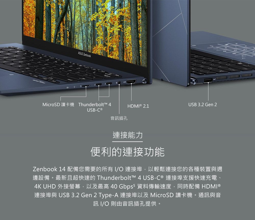 ASUS ZenbookMicroSD 讀卡機 Thunderbolt 4HDMI  2.1USB 3.2 Gen 2USB-C ®音訊插孔連接能力便利的連接功能Zenbook 14 配備您需要的所有I 連接埠以輕鬆連接您的各種裝置與週邊設備。最新且超快速的 Thunderbolt™ 4 USB-C ® 連接埠支援快速充電、4K UHD 外接螢幕,以及最高 40 Gbps5 資料傳輸速度,同時配備 HDMI®連接埠與 USB 3.2 Gen 2 Type-A 連接埠以及 MicroSD 讀卡機。通訊與音訊 I/O 則由音訊插孔提供。